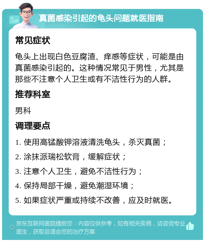 真菌感染引起的龟头问题就医指南 常见症状 龟头上出现白色豆腐渣、痒感等症状，可能是由真菌感染引起的。这种情况常见于男性，尤其是那些不注意个人卫生或有不洁性行为的人群。 推荐科室 男科 调理要点 1. 使用高锰酸钾溶液清洗龟头，杀灭真菌； 2. 涂抹派瑞松软膏，缓解症状； 3. 注意个人卫生，避免不洁性行为； 4. 保持局部干燥，避免潮湿环境； 5. 如果症状严重或持续不改善，应及时就医。