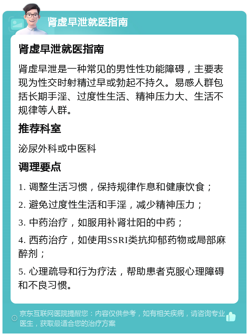 肾虚早泄就医指南 肾虚早泄就医指南 肾虚早泄是一种常见的男性性功能障碍，主要表现为性交时射精过早或勃起不持久。易感人群包括长期手淫、过度性生活、精神压力大、生活不规律等人群。 推荐科室 泌尿外科或中医科 调理要点 1. 调整生活习惯，保持规律作息和健康饮食； 2. 避免过度性生活和手淫，减少精神压力； 3. 中药治疗，如服用补肾壮阳的中药； 4. 西药治疗，如使用SSRI类抗抑郁药物或局部麻醉剂； 5. 心理疏导和行为疗法，帮助患者克服心理障碍和不良习惯。