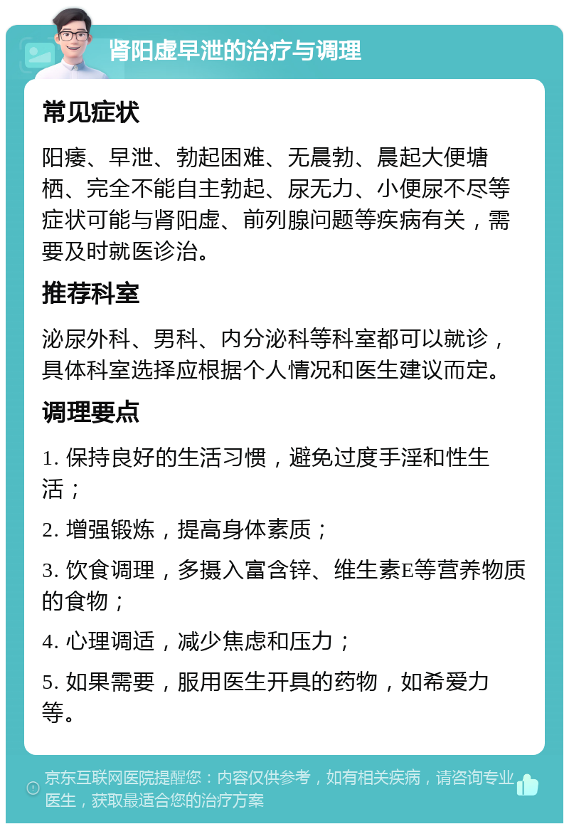 肾阳虚早泄的治疗与调理 常见症状 阳痿、早泄、勃起困难、无晨勃、晨起大便塘栖、完全不能自主勃起、尿无力、小便尿不尽等症状可能与肾阳虚、前列腺问题等疾病有关，需要及时就医诊治。 推荐科室 泌尿外科、男科、内分泌科等科室都可以就诊，具体科室选择应根据个人情况和医生建议而定。 调理要点 1. 保持良好的生活习惯，避免过度手淫和性生活； 2. 增强锻炼，提高身体素质； 3. 饮食调理，多摄入富含锌、维生素E等营养物质的食物； 4. 心理调适，减少焦虑和压力； 5. 如果需要，服用医生开具的药物，如希爱力等。