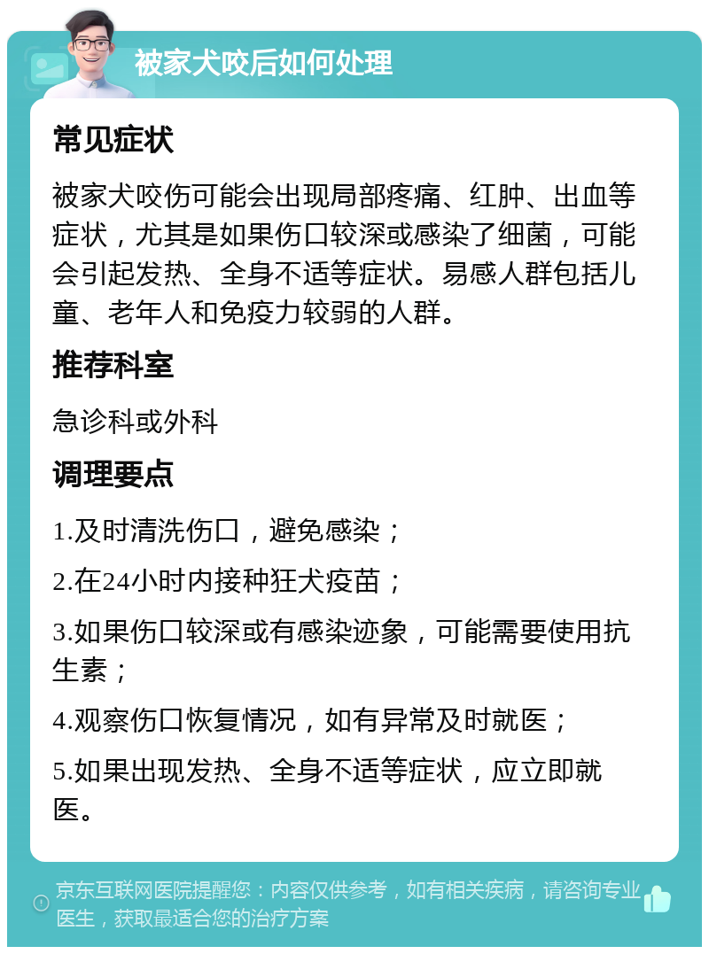 被家犬咬后如何处理 常见症状 被家犬咬伤可能会出现局部疼痛、红肿、出血等症状，尤其是如果伤口较深或感染了细菌，可能会引起发热、全身不适等症状。易感人群包括儿童、老年人和免疫力较弱的人群。 推荐科室 急诊科或外科 调理要点 1.及时清洗伤口，避免感染； 2.在24小时内接种狂犬疫苗； 3.如果伤口较深或有感染迹象，可能需要使用抗生素； 4.观察伤口恢复情况，如有异常及时就医； 5.如果出现发热、全身不适等症状，应立即就医。