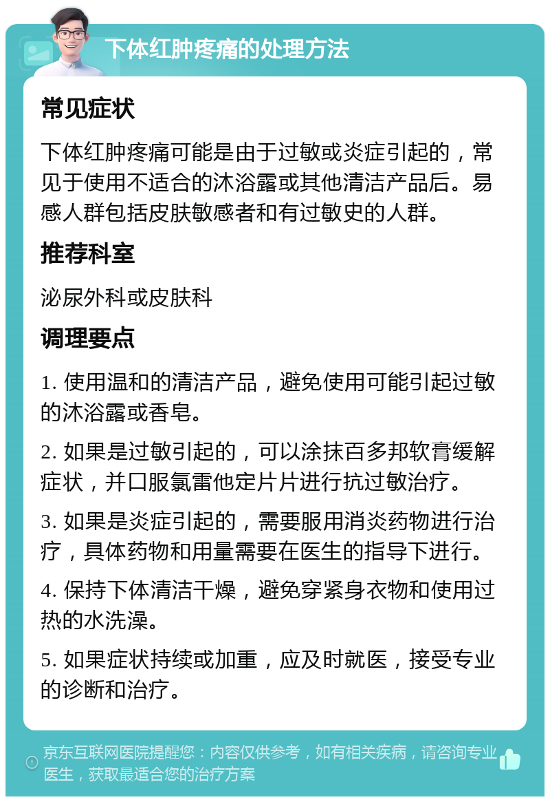 下体红肿疼痛的处理方法 常见症状 下体红肿疼痛可能是由于过敏或炎症引起的，常见于使用不适合的沐浴露或其他清洁产品后。易感人群包括皮肤敏感者和有过敏史的人群。 推荐科室 泌尿外科或皮肤科 调理要点 1. 使用温和的清洁产品，避免使用可能引起过敏的沐浴露或香皂。 2. 如果是过敏引起的，可以涂抹百多邦软膏缓解症状，并口服氯雷他定片片进行抗过敏治疗。 3. 如果是炎症引起的，需要服用消炎药物进行治疗，具体药物和用量需要在医生的指导下进行。 4. 保持下体清洁干燥，避免穿紧身衣物和使用过热的水洗澡。 5. 如果症状持续或加重，应及时就医，接受专业的诊断和治疗。