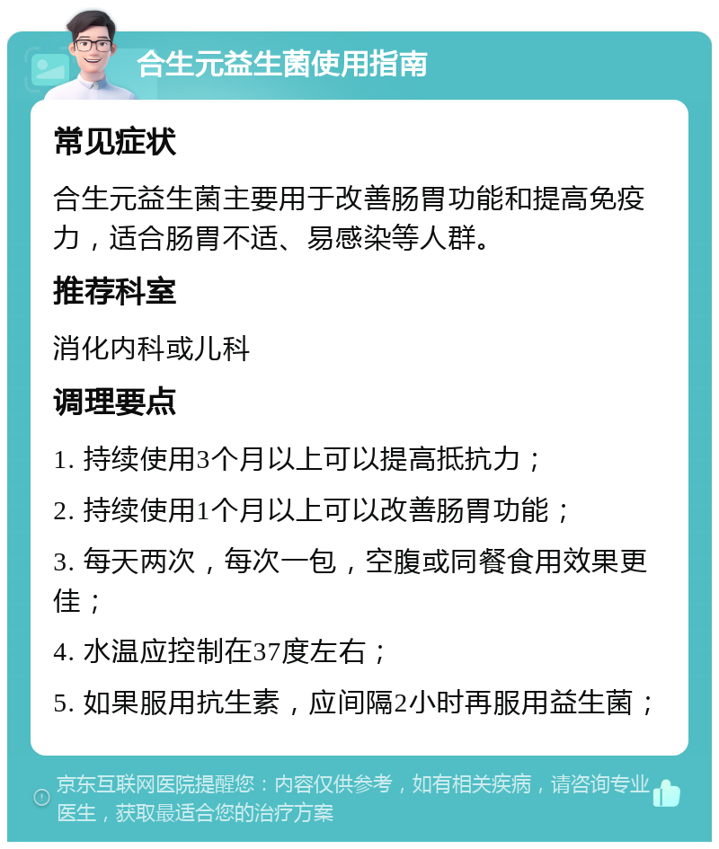 合生元益生菌使用指南 常见症状 合生元益生菌主要用于改善肠胃功能和提高免疫力，适合肠胃不适、易感染等人群。 推荐科室 消化内科或儿科 调理要点 1. 持续使用3个月以上可以提高抵抗力； 2. 持续使用1个月以上可以改善肠胃功能； 3. 每天两次，每次一包，空腹或同餐食用效果更佳； 4. 水温应控制在37度左右； 5. 如果服用抗生素，应间隔2小时再服用益生菌；