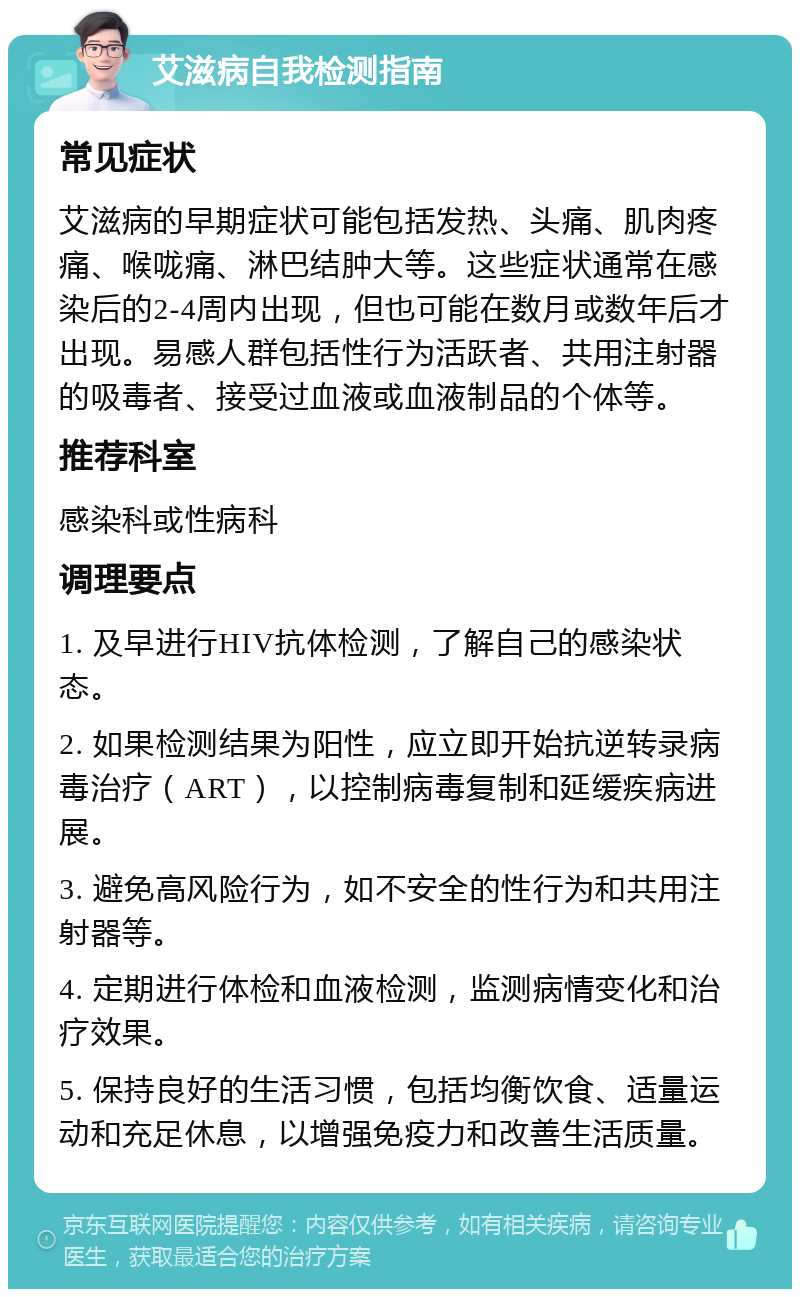 艾滋病自我检测指南 常见症状 艾滋病的早期症状可能包括发热、头痛、肌肉疼痛、喉咙痛、淋巴结肿大等。这些症状通常在感染后的2-4周内出现，但也可能在数月或数年后才出现。易感人群包括性行为活跃者、共用注射器的吸毒者、接受过血液或血液制品的个体等。 推荐科室 感染科或性病科 调理要点 1. 及早进行HIV抗体检测，了解自己的感染状态。 2. 如果检测结果为阳性，应立即开始抗逆转录病毒治疗（ART），以控制病毒复制和延缓疾病进展。 3. 避免高风险行为，如不安全的性行为和共用注射器等。 4. 定期进行体检和血液检测，监测病情变化和治疗效果。 5. 保持良好的生活习惯，包括均衡饮食、适量运动和充足休息，以增强免疫力和改善生活质量。