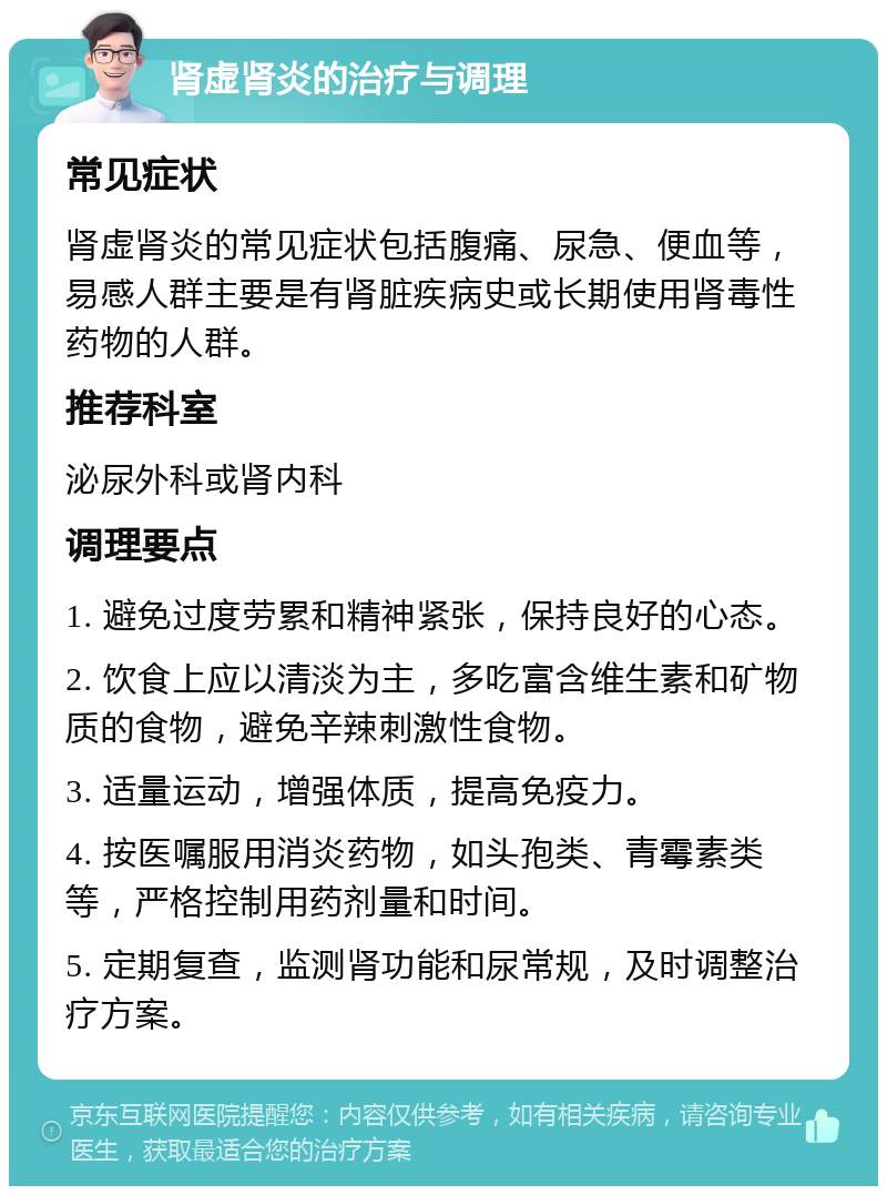 肾虚肾炎的治疗与调理 常见症状 肾虚肾炎的常见症状包括腹痛、尿急、便血等，易感人群主要是有肾脏疾病史或长期使用肾毒性药物的人群。 推荐科室 泌尿外科或肾内科 调理要点 1. 避免过度劳累和精神紧张，保持良好的心态。 2. 饮食上应以清淡为主，多吃富含维生素和矿物质的食物，避免辛辣刺激性食物。 3. 适量运动，增强体质，提高免疫力。 4. 按医嘱服用消炎药物，如头孢类、青霉素类等，严格控制用药剂量和时间。 5. 定期复查，监测肾功能和尿常规，及时调整治疗方案。