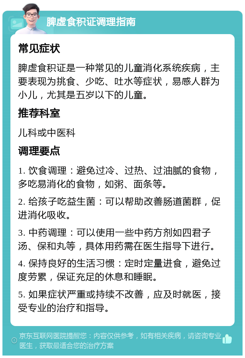 脾虚食积证调理指南 常见症状 脾虚食积证是一种常见的儿童消化系统疾病，主要表现为挑食、少吃、吐水等症状，易感人群为小儿，尤其是五岁以下的儿童。 推荐科室 儿科或中医科 调理要点 1. 饮食调理：避免过冷、过热、过油腻的食物，多吃易消化的食物，如粥、面条等。 2. 给孩子吃益生菌：可以帮助改善肠道菌群，促进消化吸收。 3. 中药调理：可以使用一些中药方剂如四君子汤、保和丸等，具体用药需在医生指导下进行。 4. 保持良好的生活习惯：定时定量进食，避免过度劳累，保证充足的休息和睡眠。 5. 如果症状严重或持续不改善，应及时就医，接受专业的治疗和指导。