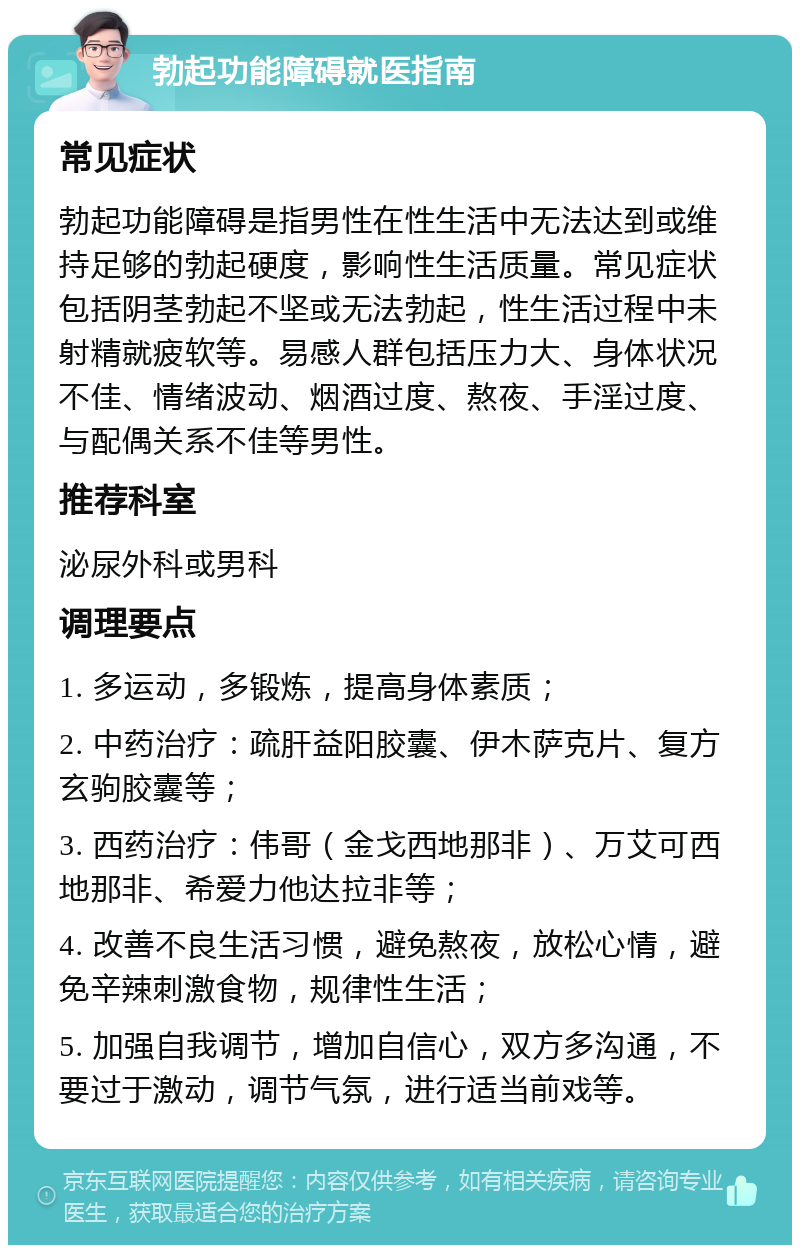 勃起功能障碍就医指南 常见症状 勃起功能障碍是指男性在性生活中无法达到或维持足够的勃起硬度，影响性生活质量。常见症状包括阴茎勃起不坚或无法勃起，性生活过程中未射精就疲软等。易感人群包括压力大、身体状况不佳、情绪波动、烟酒过度、熬夜、手淫过度、与配偶关系不佳等男性。 推荐科室 泌尿外科或男科 调理要点 1. 多运动，多锻炼，提高身体素质； 2. 中药治疗：疏肝益阳胶囊、伊木萨克片、复方玄驹胶囊等； 3. 西药治疗：伟哥（金戈西地那非）、万艾可西地那非、希爱力他达拉非等； 4. 改善不良生活习惯，避免熬夜，放松心情，避免辛辣刺激食物，规律性生活； 5. 加强自我调节，增加自信心，双方多沟通，不要过于激动，调节气氛，进行适当前戏等。