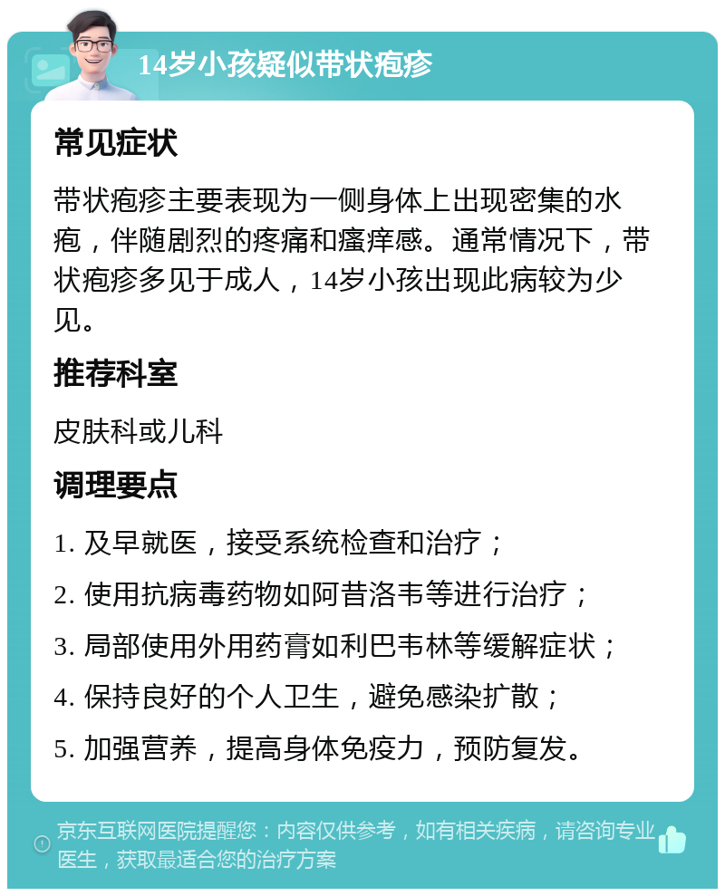 14岁小孩疑似带状疱疹 常见症状 带状疱疹主要表现为一侧身体上出现密集的水疱，伴随剧烈的疼痛和瘙痒感。通常情况下，带状疱疹多见于成人，14岁小孩出现此病较为少见。 推荐科室 皮肤科或儿科 调理要点 1. 及早就医，接受系统检查和治疗； 2. 使用抗病毒药物如阿昔洛韦等进行治疗； 3. 局部使用外用药膏如利巴韦林等缓解症状； 4. 保持良好的个人卫生，避免感染扩散； 5. 加强营养，提高身体免疫力，预防复发。