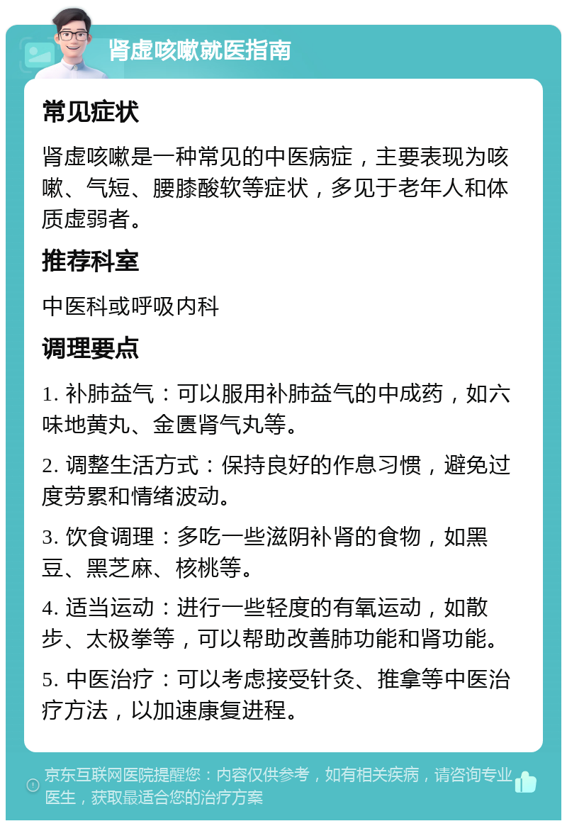 肾虚咳嗽就医指南 常见症状 肾虚咳嗽是一种常见的中医病症，主要表现为咳嗽、气短、腰膝酸软等症状，多见于老年人和体质虚弱者。 推荐科室 中医科或呼吸内科 调理要点 1. 补肺益气：可以服用补肺益气的中成药，如六味地黄丸、金匮肾气丸等。 2. 调整生活方式：保持良好的作息习惯，避免过度劳累和情绪波动。 3. 饮食调理：多吃一些滋阴补肾的食物，如黑豆、黑芝麻、核桃等。 4. 适当运动：进行一些轻度的有氧运动，如散步、太极拳等，可以帮助改善肺功能和肾功能。 5. 中医治疗：可以考虑接受针灸、推拿等中医治疗方法，以加速康复进程。