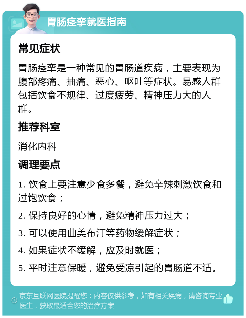 胃肠痉挛就医指南 常见症状 胃肠痉挛是一种常见的胃肠道疾病，主要表现为腹部疼痛、抽痛、恶心、呕吐等症状。易感人群包括饮食不规律、过度疲劳、精神压力大的人群。 推荐科室 消化内科 调理要点 1. 饮食上要注意少食多餐，避免辛辣刺激饮食和过饱饮食； 2. 保持良好的心情，避免精神压力过大； 3. 可以使用曲美布汀等药物缓解症状； 4. 如果症状不缓解，应及时就医； 5. 平时注意保暖，避免受凉引起的胃肠道不适。