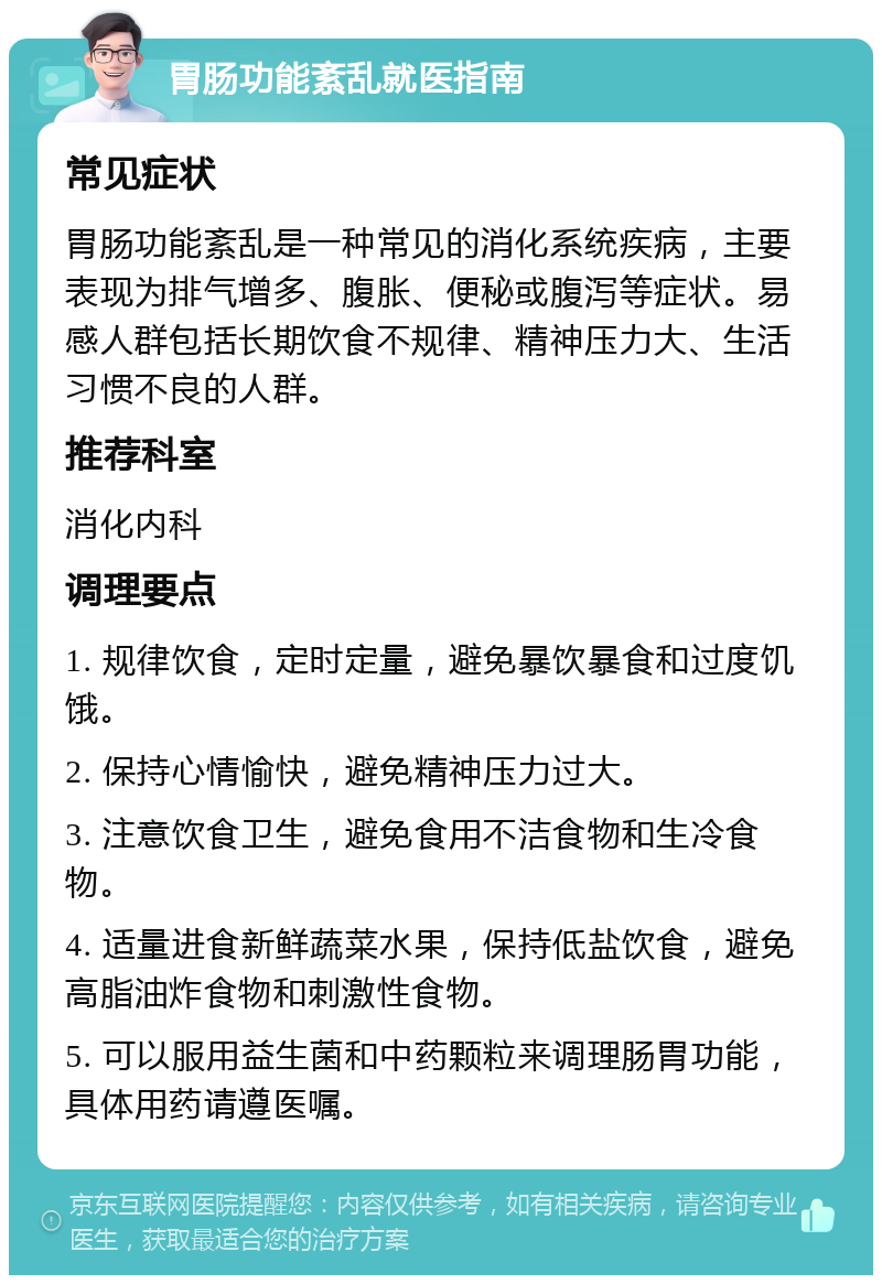 胃肠功能紊乱就医指南 常见症状 胃肠功能紊乱是一种常见的消化系统疾病，主要表现为排气增多、腹胀、便秘或腹泻等症状。易感人群包括长期饮食不规律、精神压力大、生活习惯不良的人群。 推荐科室 消化内科 调理要点 1. 规律饮食，定时定量，避免暴饮暴食和过度饥饿。 2. 保持心情愉快，避免精神压力过大。 3. 注意饮食卫生，避免食用不洁食物和生冷食物。 4. 适量进食新鲜蔬菜水果，保持低盐饮食，避免高脂油炸食物和刺激性食物。 5. 可以服用益生菌和中药颗粒来调理肠胃功能，具体用药请遵医嘱。