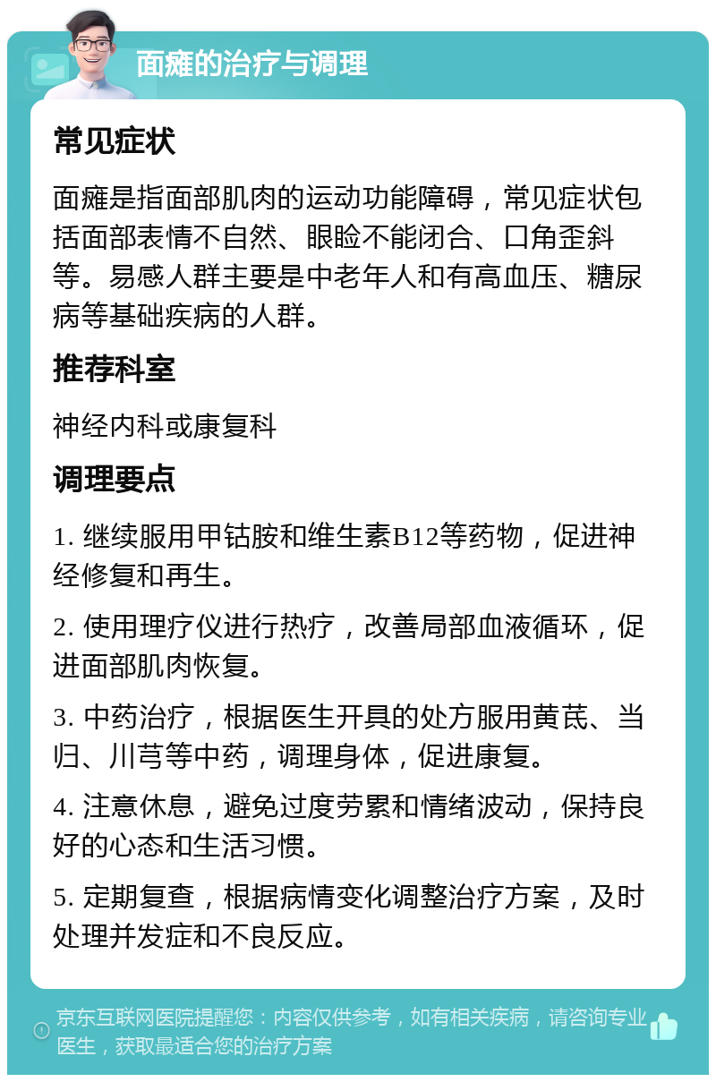 面瘫的治疗与调理 常见症状 面瘫是指面部肌肉的运动功能障碍，常见症状包括面部表情不自然、眼睑不能闭合、口角歪斜等。易感人群主要是中老年人和有高血压、糖尿病等基础疾病的人群。 推荐科室 神经内科或康复科 调理要点 1. 继续服用甲钴胺和维生素B12等药物，促进神经修复和再生。 2. 使用理疗仪进行热疗，改善局部血液循环，促进面部肌肉恢复。 3. 中药治疗，根据医生开具的处方服用黄茋、当归、川芎等中药，调理身体，促进康复。 4. 注意休息，避免过度劳累和情绪波动，保持良好的心态和生活习惯。 5. 定期复查，根据病情变化调整治疗方案，及时处理并发症和不良反应。