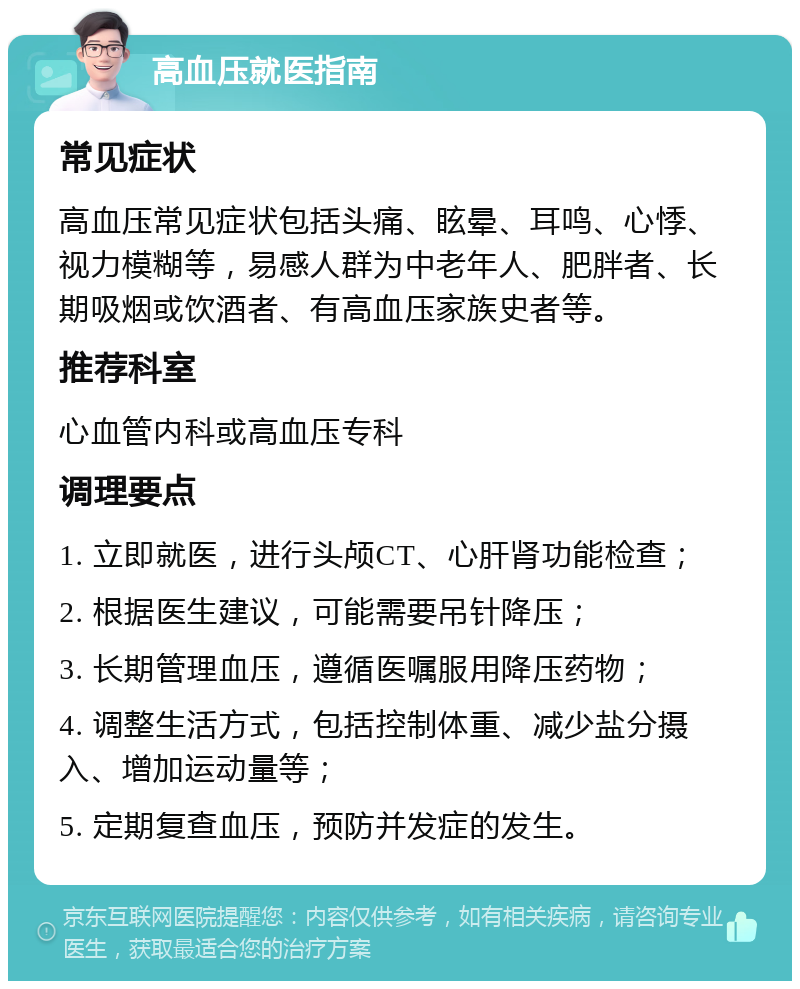 高血压就医指南 常见症状 高血压常见症状包括头痛、眩晕、耳鸣、心悸、视力模糊等，易感人群为中老年人、肥胖者、长期吸烟或饮酒者、有高血压家族史者等。 推荐科室 心血管内科或高血压专科 调理要点 1. 立即就医，进行头颅CT、心肝肾功能检查； 2. 根据医生建议，可能需要吊针降压； 3. 长期管理血压，遵循医嘱服用降压药物； 4. 调整生活方式，包括控制体重、减少盐分摄入、增加运动量等； 5. 定期复查血压，预防并发症的发生。