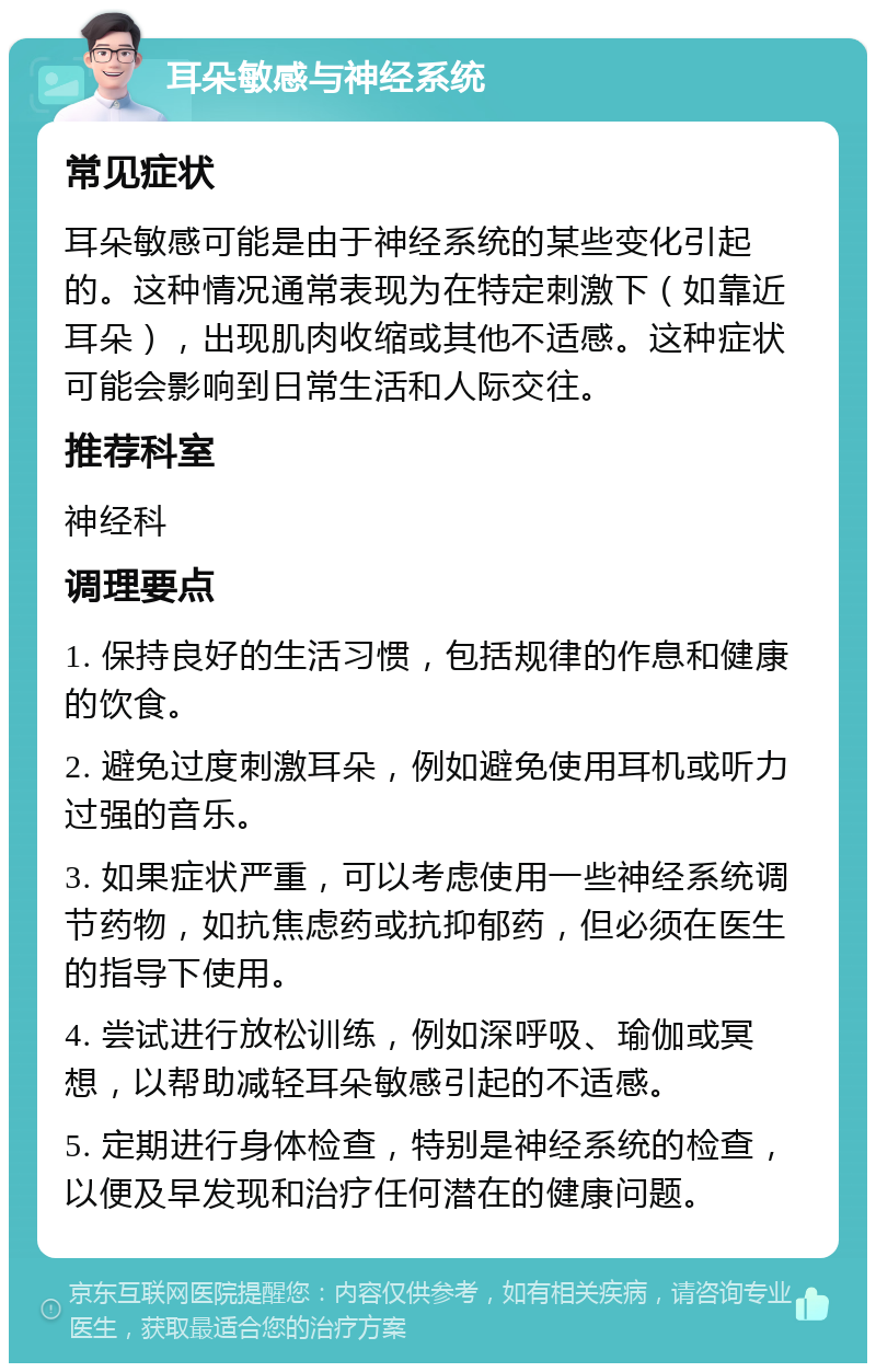 耳朵敏感与神经系统 常见症状 耳朵敏感可能是由于神经系统的某些变化引起的。这种情况通常表现为在特定刺激下（如靠近耳朵），出现肌肉收缩或其他不适感。这种症状可能会影响到日常生活和人际交往。 推荐科室 神经科 调理要点 1. 保持良好的生活习惯，包括规律的作息和健康的饮食。 2. 避免过度刺激耳朵，例如避免使用耳机或听力过强的音乐。 3. 如果症状严重，可以考虑使用一些神经系统调节药物，如抗焦虑药或抗抑郁药，但必须在医生的指导下使用。 4. 尝试进行放松训练，例如深呼吸、瑜伽或冥想，以帮助减轻耳朵敏感引起的不适感。 5. 定期进行身体检查，特别是神经系统的检查，以便及早发现和治疗任何潜在的健康问题。