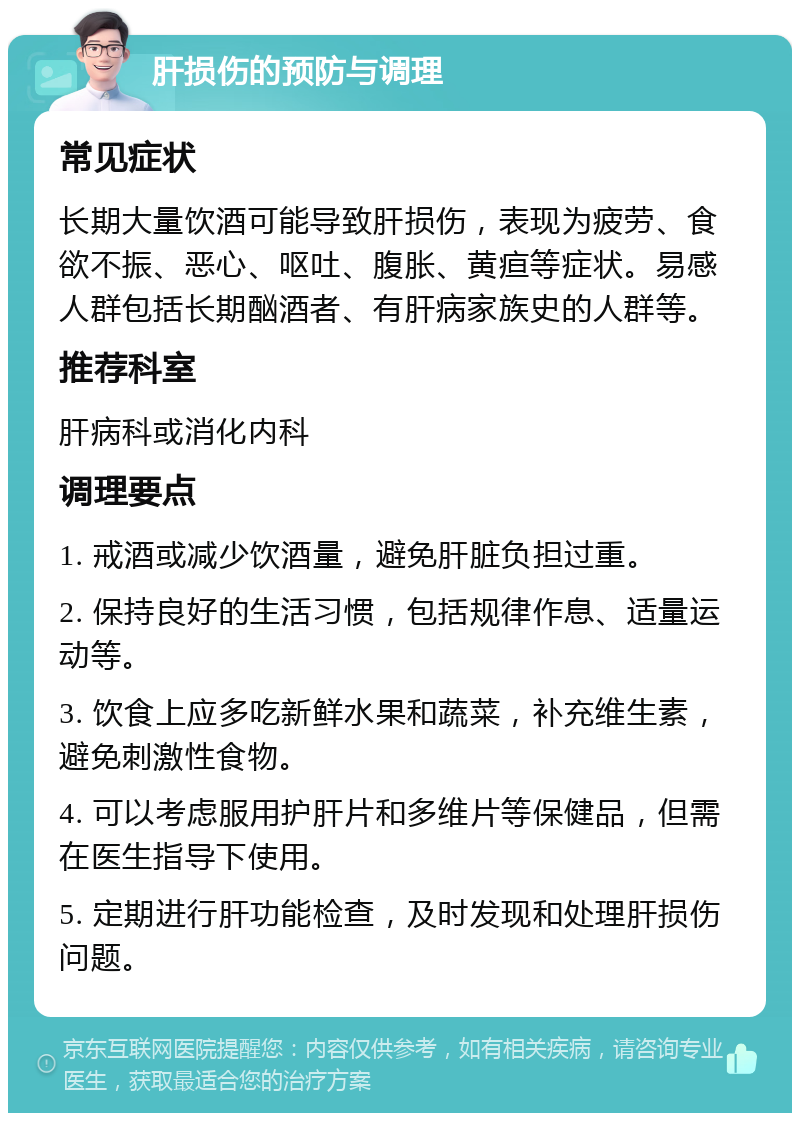 肝损伤的预防与调理 常见症状 长期大量饮酒可能导致肝损伤，表现为疲劳、食欲不振、恶心、呕吐、腹胀、黄疸等症状。易感人群包括长期酗酒者、有肝病家族史的人群等。 推荐科室 肝病科或消化内科 调理要点 1. 戒酒或减少饮酒量，避免肝脏负担过重。 2. 保持良好的生活习惯，包括规律作息、适量运动等。 3. 饮食上应多吃新鲜水果和蔬菜，补充维生素，避免刺激性食物。 4. 可以考虑服用护肝片和多维片等保健品，但需在医生指导下使用。 5. 定期进行肝功能检查，及时发现和处理肝损伤问题。