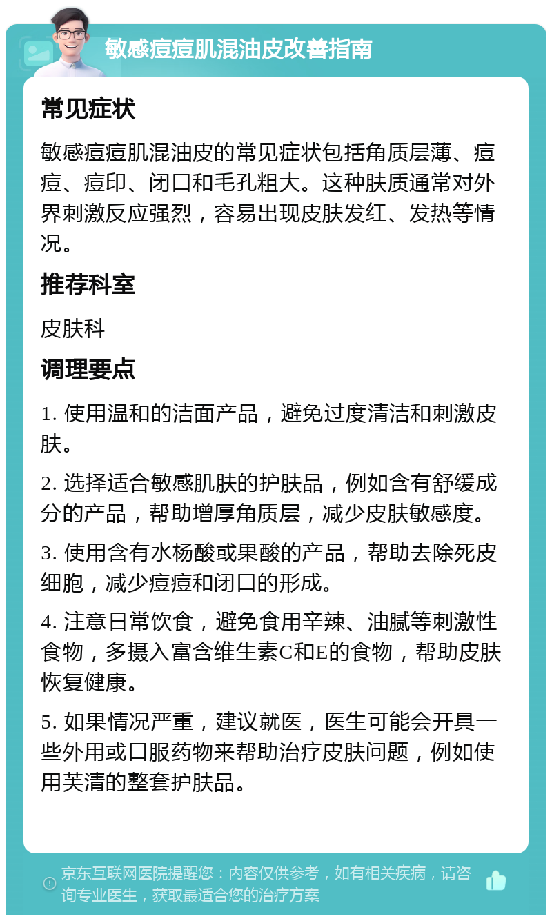 敏感痘痘肌混油皮改善指南 常见症状 敏感痘痘肌混油皮的常见症状包括角质层薄、痘痘、痘印、闭口和毛孔粗大。这种肤质通常对外界刺激反应强烈，容易出现皮肤发红、发热等情况。 推荐科室 皮肤科 调理要点 1. 使用温和的洁面产品，避免过度清洁和刺激皮肤。 2. 选择适合敏感肌肤的护肤品，例如含有舒缓成分的产品，帮助增厚角质层，减少皮肤敏感度。 3. 使用含有水杨酸或果酸的产品，帮助去除死皮细胞，减少痘痘和闭口的形成。 4. 注意日常饮食，避免食用辛辣、油腻等刺激性食物，多摄入富含维生素C和E的食物，帮助皮肤恢复健康。 5. 如果情况严重，建议就医，医生可能会开具一些外用或口服药物来帮助治疗皮肤问题，例如使用芙清的整套护肤品。