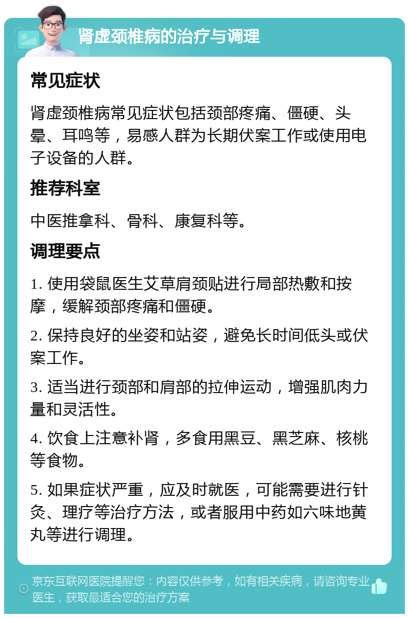 肾虚颈椎病的治疗与调理 常见症状 肾虚颈椎病常见症状包括颈部疼痛、僵硬、头晕、耳鸣等，易感人群为长期伏案工作或使用电子设备的人群。 推荐科室 中医推拿科、骨科、康复科等。 调理要点 1. 使用袋鼠医生艾草肩颈贴进行局部热敷和按摩，缓解颈部疼痛和僵硬。 2. 保持良好的坐姿和站姿，避免长时间低头或伏案工作。 3. 适当进行颈部和肩部的拉伸运动，增强肌肉力量和灵活性。 4. 饮食上注意补肾，多食用黑豆、黑芝麻、核桃等食物。 5. 如果症状严重，应及时就医，可能需要进行针灸、理疗等治疗方法，或者服用中药如六味地黄丸等进行调理。