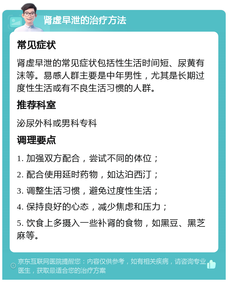 肾虚早泄的治疗方法 常见症状 肾虚早泄的常见症状包括性生活时间短、尿黄有沫等。易感人群主要是中年男性，尤其是长期过度性生活或有不良生活习惯的人群。 推荐科室 泌尿外科或男科专科 调理要点 1. 加强双方配合，尝试不同的体位； 2. 配合使用延时药物，如达泊西汀； 3. 调整生活习惯，避免过度性生活； 4. 保持良好的心态，减少焦虑和压力； 5. 饮食上多摄入一些补肾的食物，如黑豆、黑芝麻等。