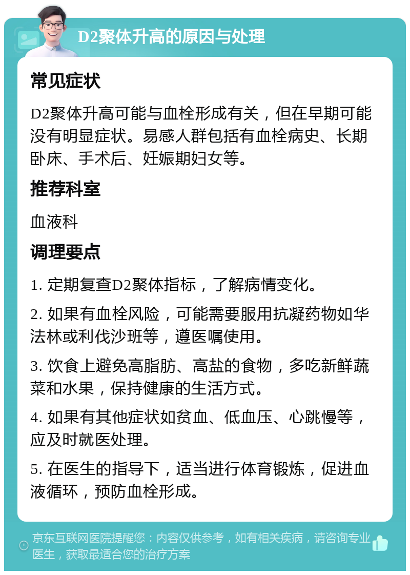 D2聚体升高的原因与处理 常见症状 D2聚体升高可能与血栓形成有关，但在早期可能没有明显症状。易感人群包括有血栓病史、长期卧床、手术后、妊娠期妇女等。 推荐科室 血液科 调理要点 1. 定期复查D2聚体指标，了解病情变化。 2. 如果有血栓风险，可能需要服用抗凝药物如华法林或利伐沙班等，遵医嘱使用。 3. 饮食上避免高脂肪、高盐的食物，多吃新鲜蔬菜和水果，保持健康的生活方式。 4. 如果有其他症状如贫血、低血压、心跳慢等，应及时就医处理。 5. 在医生的指导下，适当进行体育锻炼，促进血液循环，预防血栓形成。