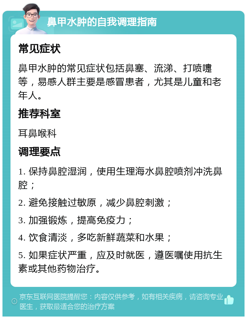 鼻甲水肿的自我调理指南 常见症状 鼻甲水肿的常见症状包括鼻塞、流涕、打喷嚏等，易感人群主要是感冒患者，尤其是儿童和老年人。 推荐科室 耳鼻喉科 调理要点 1. 保持鼻腔湿润，使用生理海水鼻腔喷剂冲洗鼻腔； 2. 避免接触过敏原，减少鼻腔刺激； 3. 加强锻炼，提高免疫力； 4. 饮食清淡，多吃新鲜蔬菜和水果； 5. 如果症状严重，应及时就医，遵医嘱使用抗生素或其他药物治疗。