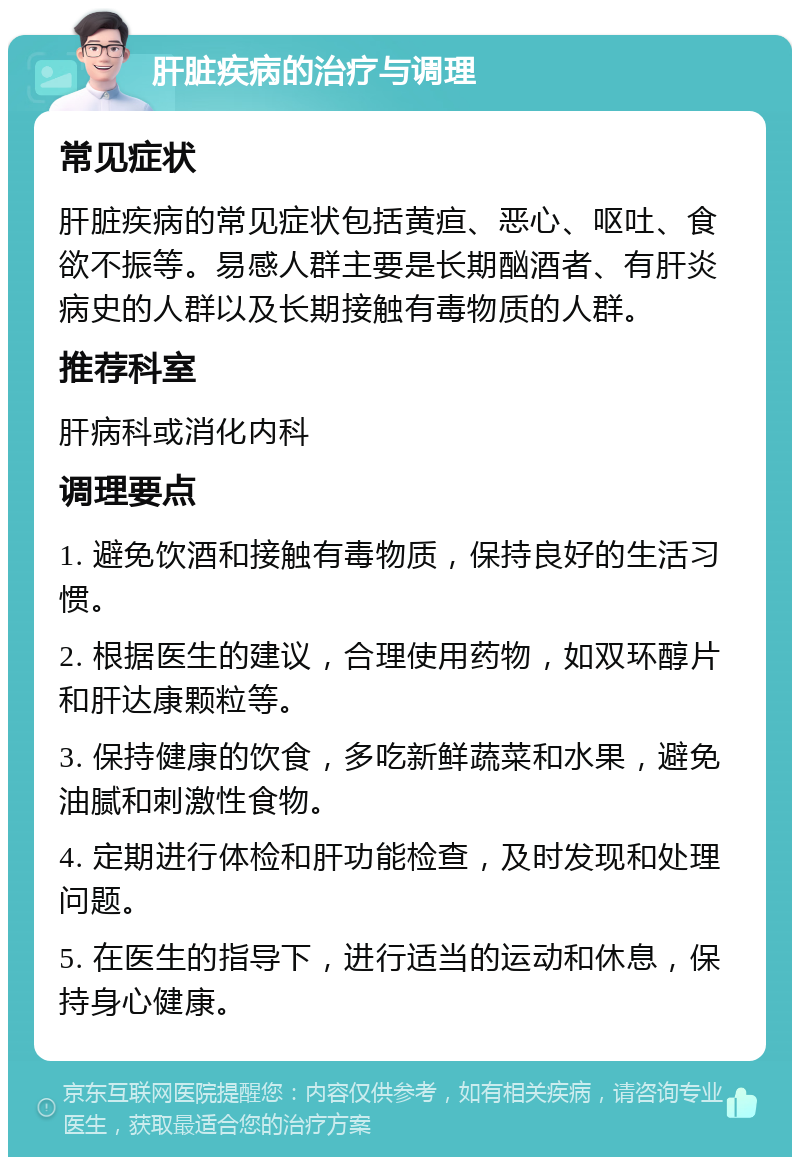 肝脏疾病的治疗与调理 常见症状 肝脏疾病的常见症状包括黄疸、恶心、呕吐、食欲不振等。易感人群主要是长期酗酒者、有肝炎病史的人群以及长期接触有毒物质的人群。 推荐科室 肝病科或消化内科 调理要点 1. 避免饮酒和接触有毒物质，保持良好的生活习惯。 2. 根据医生的建议，合理使用药物，如双环醇片和肝达康颗粒等。 3. 保持健康的饮食，多吃新鲜蔬菜和水果，避免油腻和刺激性食物。 4. 定期进行体检和肝功能检查，及时发现和处理问题。 5. 在医生的指导下，进行适当的运动和休息，保持身心健康。