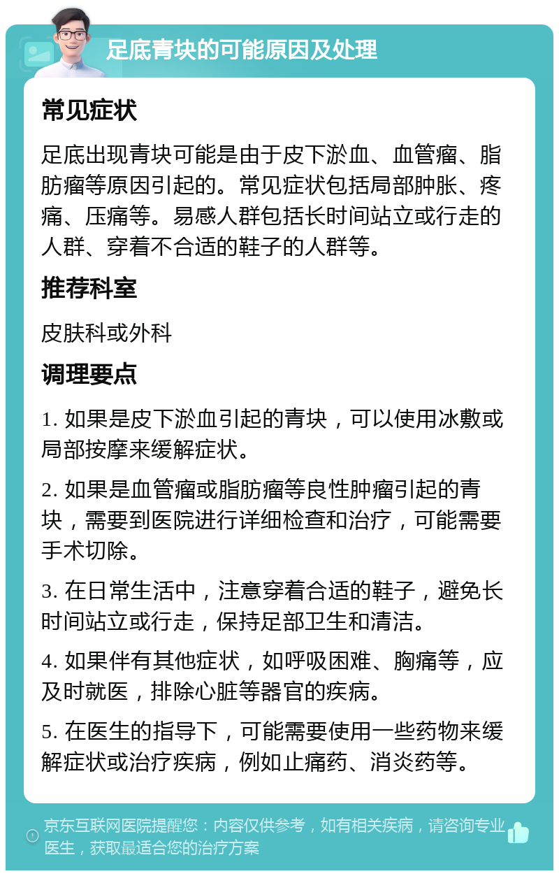 足底青块的可能原因及处理 常见症状 足底出现青块可能是由于皮下淤血、血管瘤、脂肪瘤等原因引起的。常见症状包括局部肿胀、疼痛、压痛等。易感人群包括长时间站立或行走的人群、穿着不合适的鞋子的人群等。 推荐科室 皮肤科或外科 调理要点 1. 如果是皮下淤血引起的青块，可以使用冰敷或局部按摩来缓解症状。 2. 如果是血管瘤或脂肪瘤等良性肿瘤引起的青块，需要到医院进行详细检查和治疗，可能需要手术切除。 3. 在日常生活中，注意穿着合适的鞋子，避免长时间站立或行走，保持足部卫生和清洁。 4. 如果伴有其他症状，如呼吸困难、胸痛等，应及时就医，排除心脏等器官的疾病。 5. 在医生的指导下，可能需要使用一些药物来缓解症状或治疗疾病，例如止痛药、消炎药等。