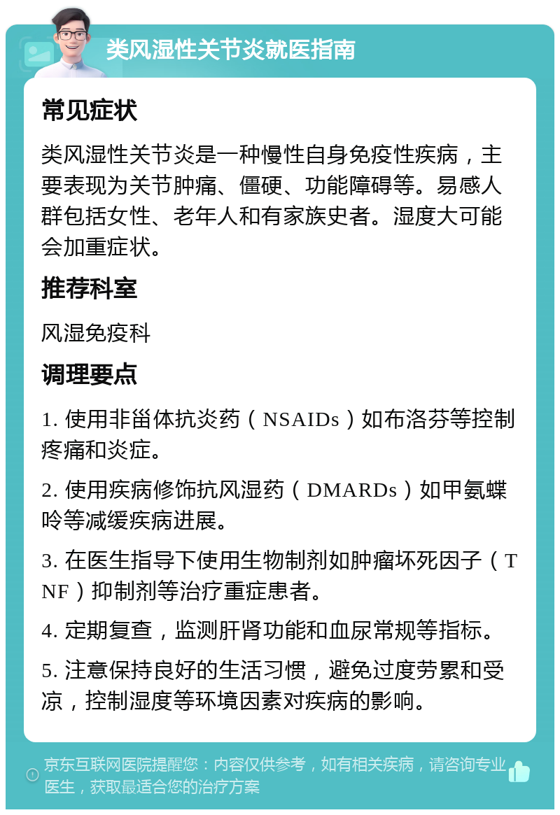 类风湿性关节炎就医指南 常见症状 类风湿性关节炎是一种慢性自身免疫性疾病，主要表现为关节肿痛、僵硬、功能障碍等。易感人群包括女性、老年人和有家族史者。湿度大可能会加重症状。 推荐科室 风湿免疫科 调理要点 1. 使用非甾体抗炎药（NSAIDs）如布洛芬等控制疼痛和炎症。 2. 使用疾病修饰抗风湿药（DMARDs）如甲氨蝶呤等减缓疾病进展。 3. 在医生指导下使用生物制剂如肿瘤坏死因子（TNF）抑制剂等治疗重症患者。 4. 定期复查，监测肝肾功能和血尿常规等指标。 5. 注意保持良好的生活习惯，避免过度劳累和受凉，控制湿度等环境因素对疾病的影响。