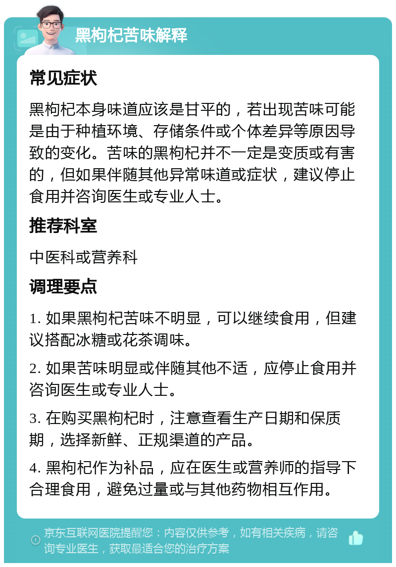 黑枸杞苦味解释 常见症状 黑枸杞本身味道应该是甘平的，若出现苦味可能是由于种植环境、存储条件或个体差异等原因导致的变化。苦味的黑枸杞并不一定是变质或有害的，但如果伴随其他异常味道或症状，建议停止食用并咨询医生或专业人士。 推荐科室 中医科或营养科 调理要点 1. 如果黑枸杞苦味不明显，可以继续食用，但建议搭配冰糖或花茶调味。 2. 如果苦味明显或伴随其他不适，应停止食用并咨询医生或专业人士。 3. 在购买黑枸杞时，注意查看生产日期和保质期，选择新鲜、正规渠道的产品。 4. 黑枸杞作为补品，应在医生或营养师的指导下合理食用，避免过量或与其他药物相互作用。