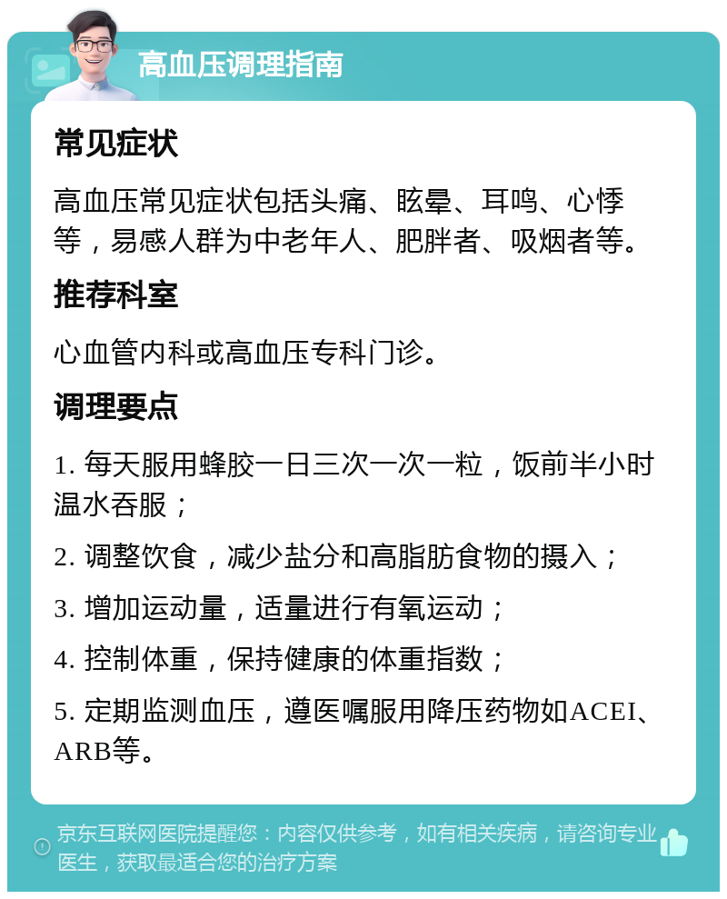 高血压调理指南 常见症状 高血压常见症状包括头痛、眩晕、耳鸣、心悸等，易感人群为中老年人、肥胖者、吸烟者等。 推荐科室 心血管内科或高血压专科门诊。 调理要点 1. 每天服用蜂胶一日三次一次一粒，饭前半小时温水吞服； 2. 调整饮食，减少盐分和高脂肪食物的摄入； 3. 增加运动量，适量进行有氧运动； 4. 控制体重，保持健康的体重指数； 5. 定期监测血压，遵医嘱服用降压药物如ACEI、ARB等。