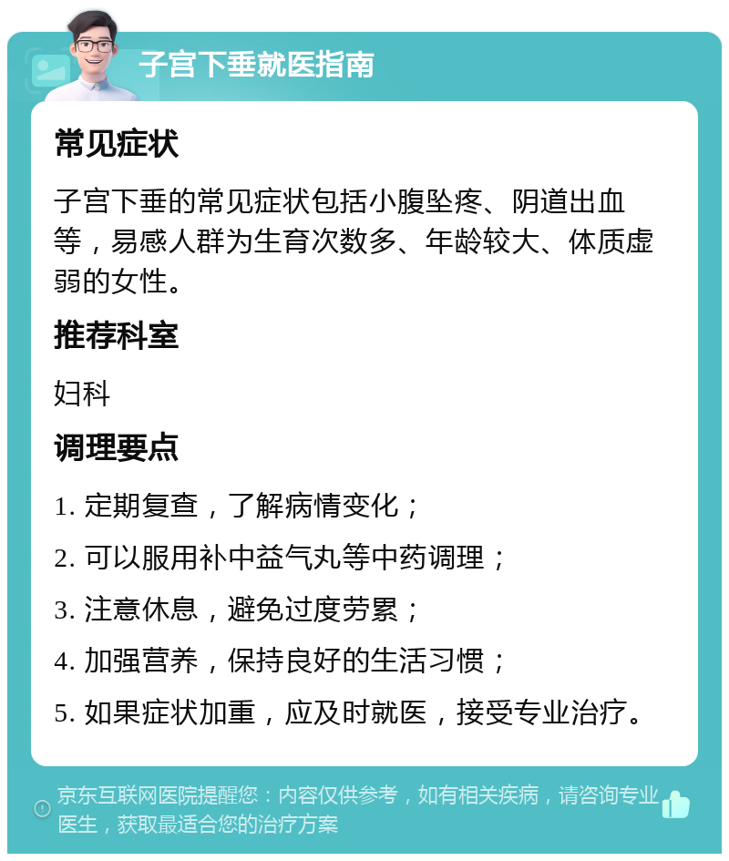 子宫下垂就医指南 常见症状 子宫下垂的常见症状包括小腹坠疼、阴道出血等，易感人群为生育次数多、年龄较大、体质虚弱的女性。 推荐科室 妇科 调理要点 1. 定期复查，了解病情变化； 2. 可以服用补中益气丸等中药调理； 3. 注意休息，避免过度劳累； 4. 加强营养，保持良好的生活习惯； 5. 如果症状加重，应及时就医，接受专业治疗。