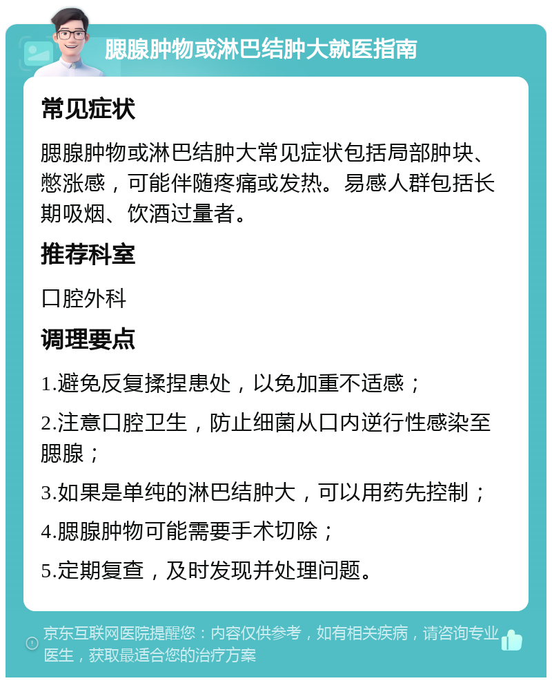 腮腺肿物或淋巴结肿大就医指南 常见症状 腮腺肿物或淋巴结肿大常见症状包括局部肿块、憋涨感，可能伴随疼痛或发热。易感人群包括长期吸烟、饮酒过量者。 推荐科室 口腔外科 调理要点 1.避免反复揉捏患处，以免加重不适感； 2.注意口腔卫生，防止细菌从口内逆行性感染至腮腺； 3.如果是单纯的淋巴结肿大，可以用药先控制； 4.腮腺肿物可能需要手术切除； 5.定期复查，及时发现并处理问题。