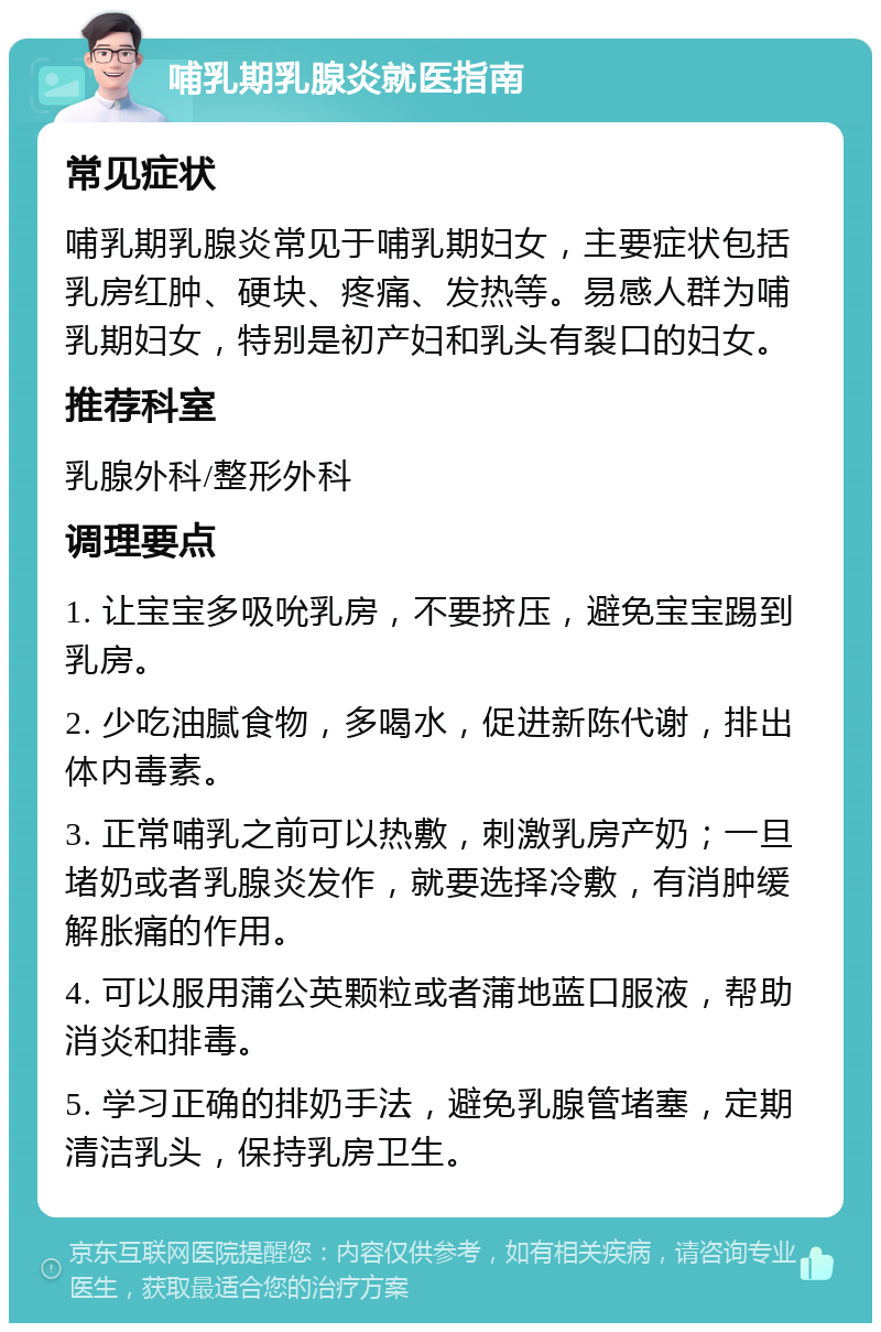 哺乳期乳腺炎就医指南 常见症状 哺乳期乳腺炎常见于哺乳期妇女，主要症状包括乳房红肿、硬块、疼痛、发热等。易感人群为哺乳期妇女，特别是初产妇和乳头有裂口的妇女。 推荐科室 乳腺外科/整形外科 调理要点 1. 让宝宝多吸吮乳房，不要挤压，避免宝宝踢到乳房。 2. 少吃油腻食物，多喝水，促进新陈代谢，排出体内毒素。 3. 正常哺乳之前可以热敷，刺激乳房产奶；一旦堵奶或者乳腺炎发作，就要选择冷敷，有消肿缓解胀痛的作用。 4. 可以服用蒲公英颗粒或者蒲地蓝口服液，帮助消炎和排毒。 5. 学习正确的排奶手法，避免乳腺管堵塞，定期清洁乳头，保持乳房卫生。