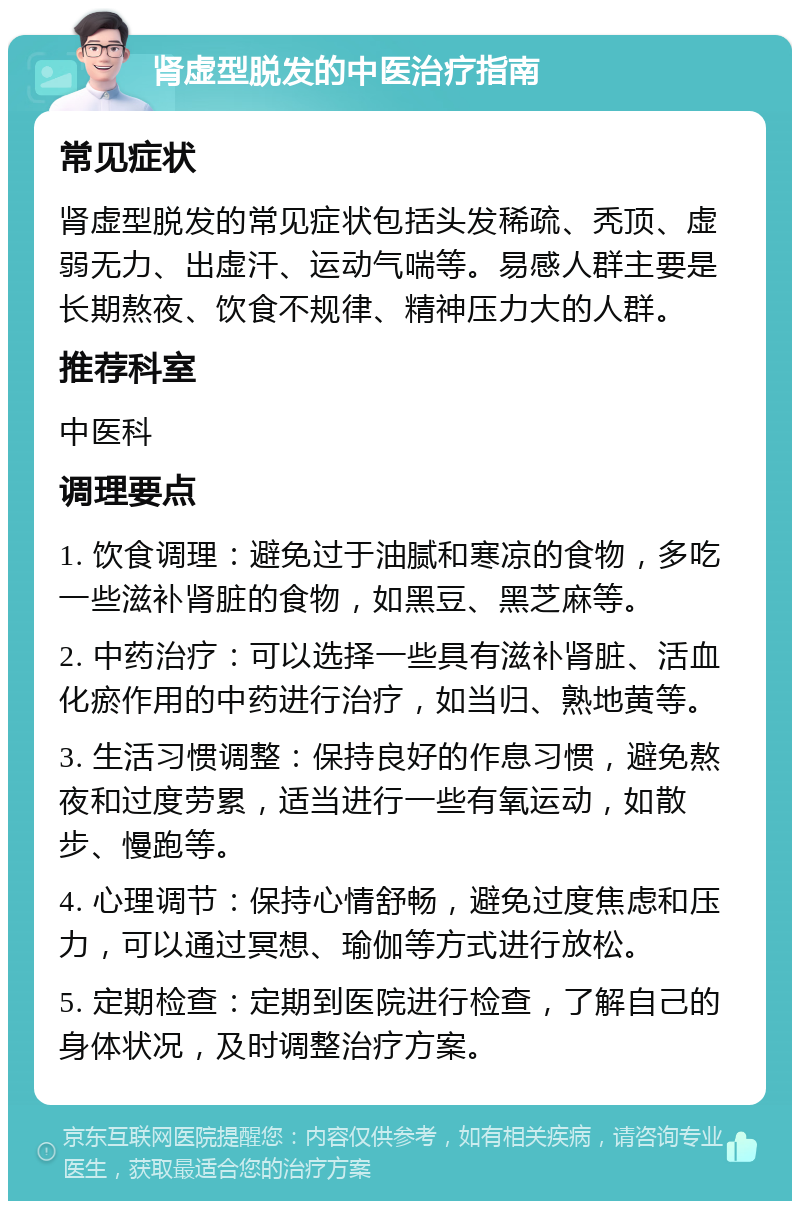 肾虚型脱发的中医治疗指南 常见症状 肾虚型脱发的常见症状包括头发稀疏、秃顶、虚弱无力、出虚汗、运动气喘等。易感人群主要是长期熬夜、饮食不规律、精神压力大的人群。 推荐科室 中医科 调理要点 1. 饮食调理：避免过于油腻和寒凉的食物，多吃一些滋补肾脏的食物，如黑豆、黑芝麻等。 2. 中药治疗：可以选择一些具有滋补肾脏、活血化瘀作用的中药进行治疗，如当归、熟地黄等。 3. 生活习惯调整：保持良好的作息习惯，避免熬夜和过度劳累，适当进行一些有氧运动，如散步、慢跑等。 4. 心理调节：保持心情舒畅，避免过度焦虑和压力，可以通过冥想、瑜伽等方式进行放松。 5. 定期检查：定期到医院进行检查，了解自己的身体状况，及时调整治疗方案。