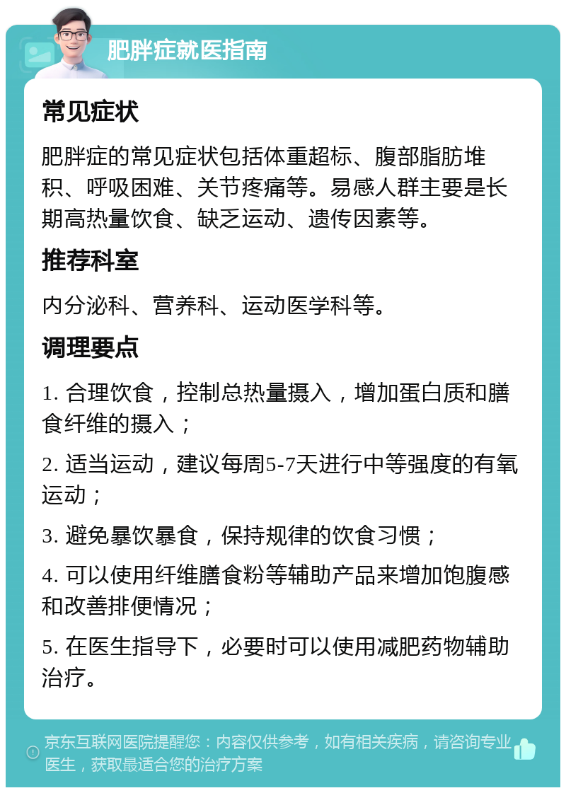 肥胖症就医指南 常见症状 肥胖症的常见症状包括体重超标、腹部脂肪堆积、呼吸困难、关节疼痛等。易感人群主要是长期高热量饮食、缺乏运动、遗传因素等。 推荐科室 内分泌科、营养科、运动医学科等。 调理要点 1. 合理饮食，控制总热量摄入，增加蛋白质和膳食纤维的摄入； 2. 适当运动，建议每周5-7天进行中等强度的有氧运动； 3. 避免暴饮暴食，保持规律的饮食习惯； 4. 可以使用纤维膳食粉等辅助产品来增加饱腹感和改善排便情况； 5. 在医生指导下，必要时可以使用减肥药物辅助治疗。