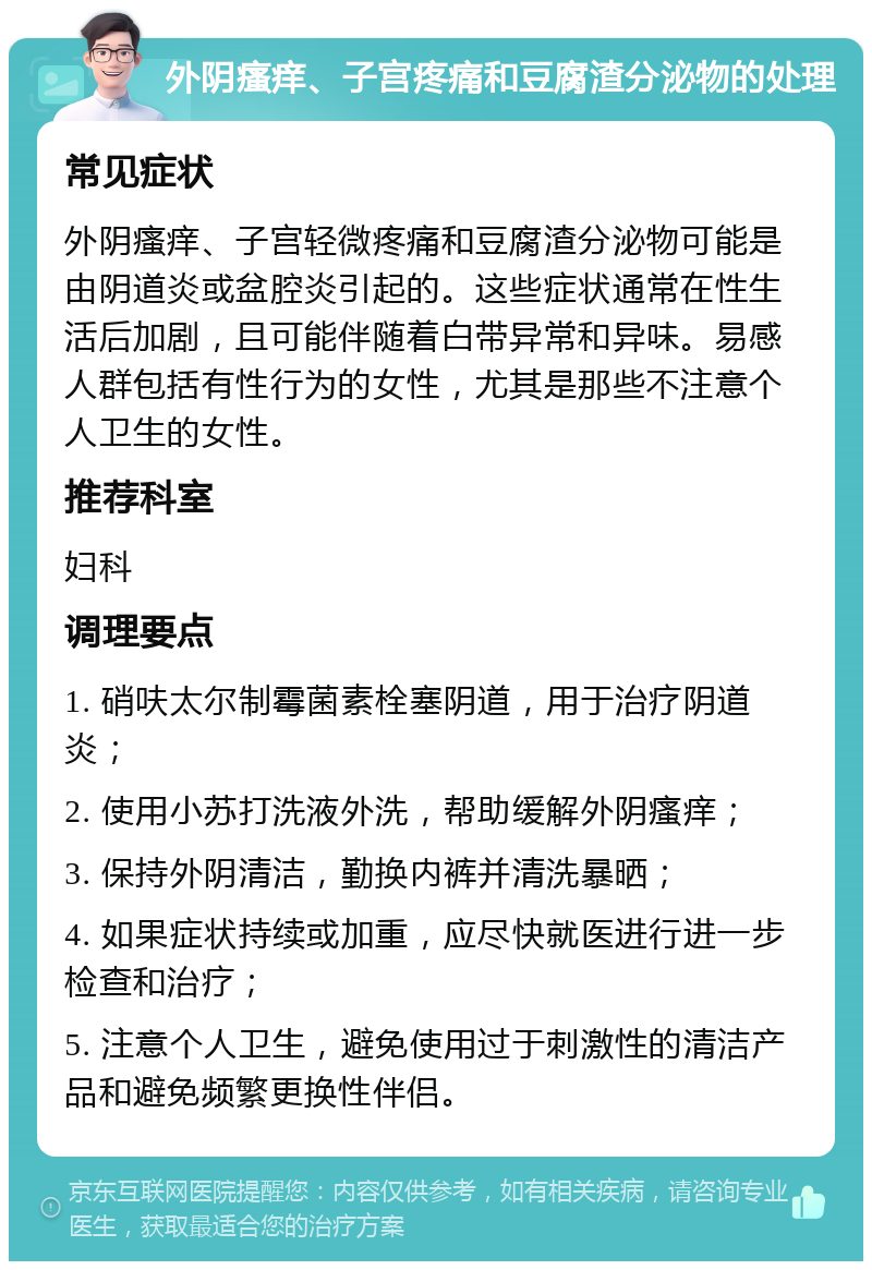 外阴瘙痒、子宫疼痛和豆腐渣分泌物的处理 常见症状 外阴瘙痒、子宫轻微疼痛和豆腐渣分泌物可能是由阴道炎或盆腔炎引起的。这些症状通常在性生活后加剧，且可能伴随着白带异常和异味。易感人群包括有性行为的女性，尤其是那些不注意个人卫生的女性。 推荐科室 妇科 调理要点 1. 硝呋太尔制霉菌素栓塞阴道，用于治疗阴道炎； 2. 使用小苏打洗液外洗，帮助缓解外阴瘙痒； 3. 保持外阴清洁，勤换内裤并清洗暴晒； 4. 如果症状持续或加重，应尽快就医进行进一步检查和治疗； 5. 注意个人卫生，避免使用过于刺激性的清洁产品和避免频繁更换性伴侣。