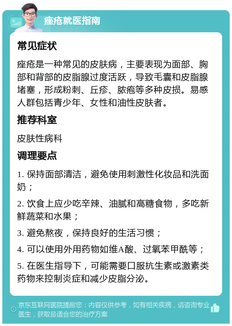 痤疮就医指南 常见症状 痤疮是一种常见的皮肤病，主要表现为面部、胸部和背部的皮脂腺过度活跃，导致毛囊和皮脂腺堵塞，形成粉刺、丘疹、脓疱等多种皮损。易感人群包括青少年、女性和油性皮肤者。 推荐科室 皮肤性病科 调理要点 1. 保持面部清洁，避免使用刺激性化妆品和洗面奶； 2. 饮食上应少吃辛辣、油腻和高糖食物，多吃新鲜蔬菜和水果； 3. 避免熬夜，保持良好的生活习惯； 4. 可以使用外用药物如维A酸、过氧苯甲酰等； 5. 在医生指导下，可能需要口服抗生素或激素类药物来控制炎症和减少皮脂分泌。