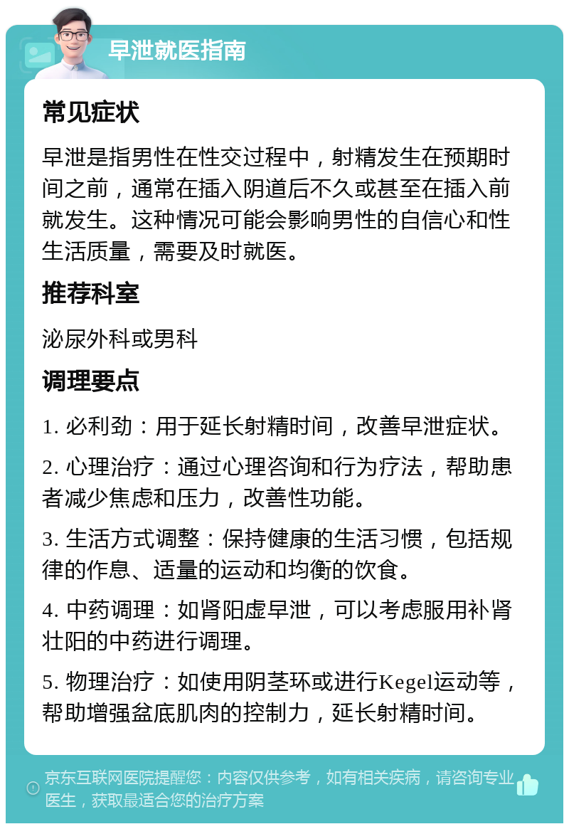 早泄就医指南 常见症状 早泄是指男性在性交过程中，射精发生在预期时间之前，通常在插入阴道后不久或甚至在插入前就发生。这种情况可能会影响男性的自信心和性生活质量，需要及时就医。 推荐科室 泌尿外科或男科 调理要点 1. 必利劲：用于延长射精时间，改善早泄症状。 2. 心理治疗：通过心理咨询和行为疗法，帮助患者减少焦虑和压力，改善性功能。 3. 生活方式调整：保持健康的生活习惯，包括规律的作息、适量的运动和均衡的饮食。 4. 中药调理：如肾阳虚早泄，可以考虑服用补肾壮阳的中药进行调理。 5. 物理治疗：如使用阴茎环或进行Kegel运动等，帮助增强盆底肌肉的控制力，延长射精时间。