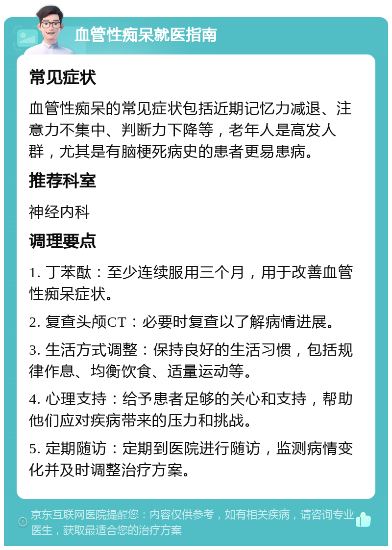 血管性痴呆就医指南 常见症状 血管性痴呆的常见症状包括近期记忆力减退、注意力不集中、判断力下降等，老年人是高发人群，尤其是有脑梗死病史的患者更易患病。 推荐科室 神经内科 调理要点 1. 丁苯酞：至少连续服用三个月，用于改善血管性痴呆症状。 2. 复查头颅CT：必要时复查以了解病情进展。 3. 生活方式调整：保持良好的生活习惯，包括规律作息、均衡饮食、适量运动等。 4. 心理支持：给予患者足够的关心和支持，帮助他们应对疾病带来的压力和挑战。 5. 定期随访：定期到医院进行随访，监测病情变化并及时调整治疗方案。