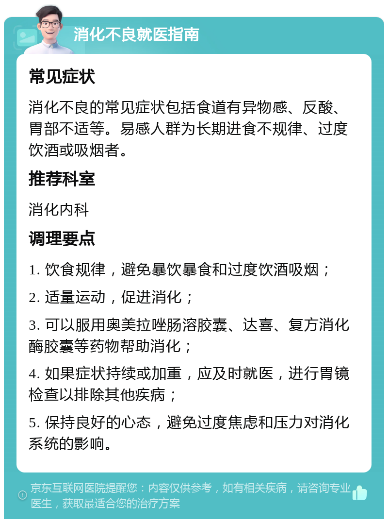 消化不良就医指南 常见症状 消化不良的常见症状包括食道有异物感、反酸、胃部不适等。易感人群为长期进食不规律、过度饮酒或吸烟者。 推荐科室 消化内科 调理要点 1. 饮食规律，避免暴饮暴食和过度饮酒吸烟； 2. 适量运动，促进消化； 3. 可以服用奥美拉唑肠溶胶囊、达喜、复方消化酶胶囊等药物帮助消化； 4. 如果症状持续或加重，应及时就医，进行胃镜检查以排除其他疾病； 5. 保持良好的心态，避免过度焦虑和压力对消化系统的影响。