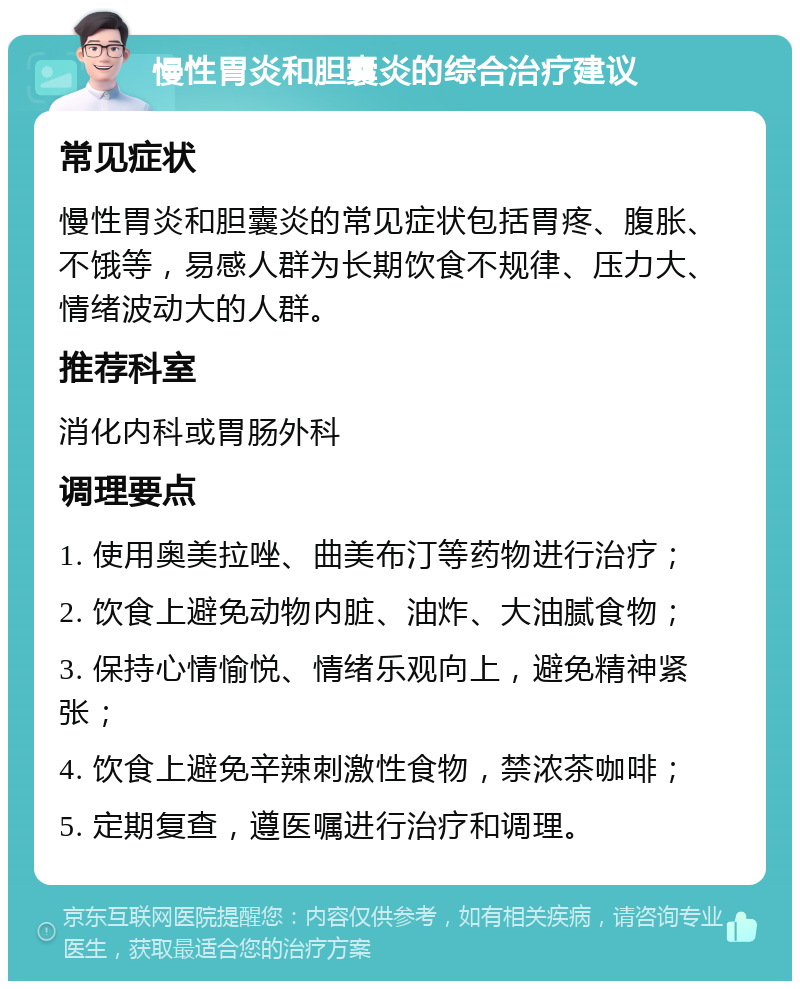 慢性胃炎和胆囊炎的综合治疗建议 常见症状 慢性胃炎和胆囊炎的常见症状包括胃疼、腹胀、不饿等，易感人群为长期饮食不规律、压力大、情绪波动大的人群。 推荐科室 消化内科或胃肠外科 调理要点 1. 使用奥美拉唑、曲美布汀等药物进行治疗； 2. 饮食上避免动物内脏、油炸、大油腻食物； 3. 保持心情愉悦、情绪乐观向上，避免精神紧张； 4. 饮食上避免辛辣刺激性食物，禁浓茶咖啡； 5. 定期复查，遵医嘱进行治疗和调理。