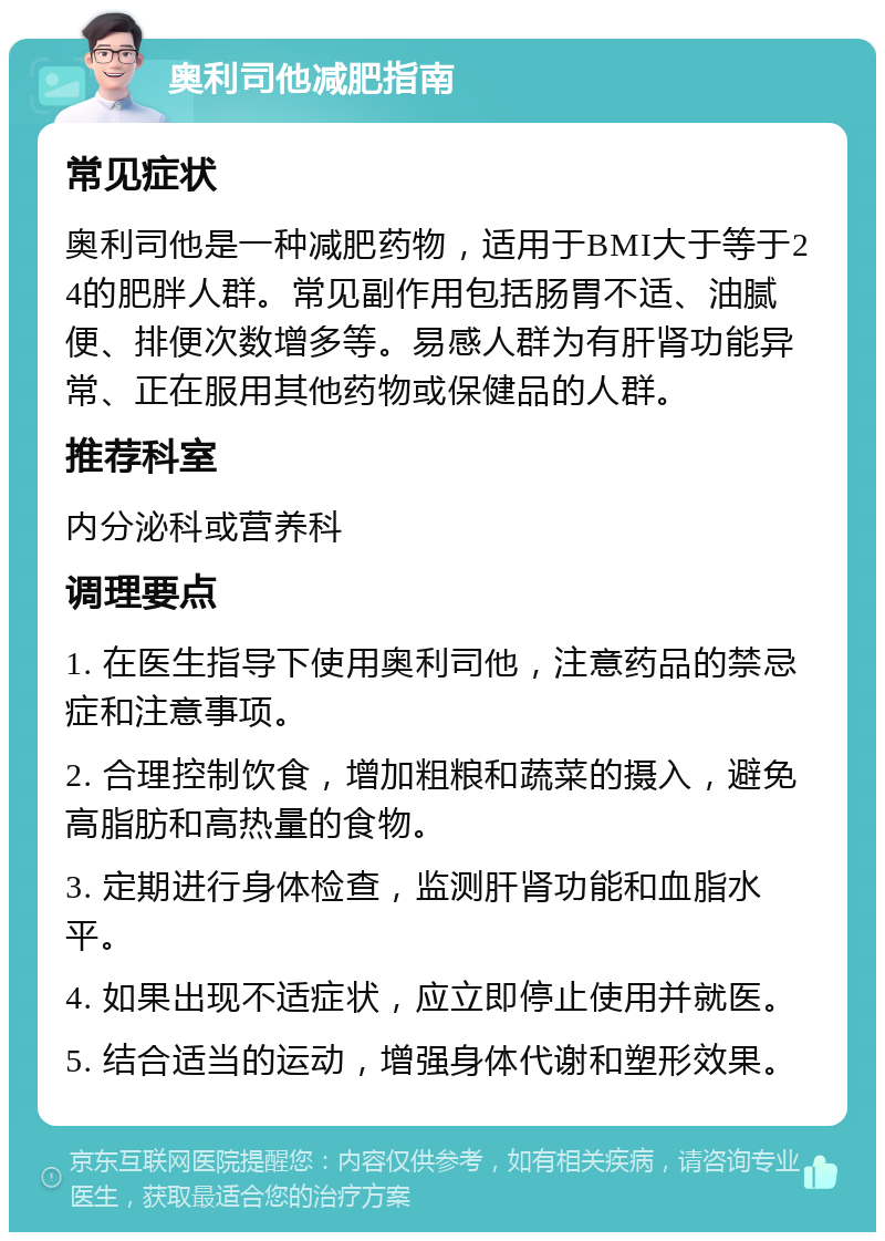 奥利司他减肥指南 常见症状 奥利司他是一种减肥药物，适用于BMI大于等于24的肥胖人群。常见副作用包括肠胃不适、油腻便、排便次数增多等。易感人群为有肝肾功能异常、正在服用其他药物或保健品的人群。 推荐科室 内分泌科或营养科 调理要点 1. 在医生指导下使用奥利司他，注意药品的禁忌症和注意事项。 2. 合理控制饮食，增加粗粮和蔬菜的摄入，避免高脂肪和高热量的食物。 3. 定期进行身体检查，监测肝肾功能和血脂水平。 4. 如果出现不适症状，应立即停止使用并就医。 5. 结合适当的运动，增强身体代谢和塑形效果。