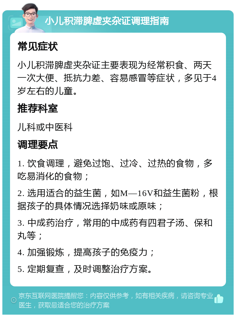 小儿积滞脾虚夹杂证调理指南 常见症状 小儿积滞脾虚夹杂证主要表现为经常积食、两天一次大便、抵抗力差、容易感冒等症状，多见于4岁左右的儿童。 推荐科室 儿科或中医科 调理要点 1. 饮食调理，避免过饱、过冷、过热的食物，多吃易消化的食物； 2. 选用适合的益生菌，如M—16V和益生菌粉，根据孩子的具体情况选择奶味或原味； 3. 中成药治疗，常用的中成药有四君子汤、保和丸等； 4. 加强锻炼，提高孩子的免疫力； 5. 定期复查，及时调整治疗方案。