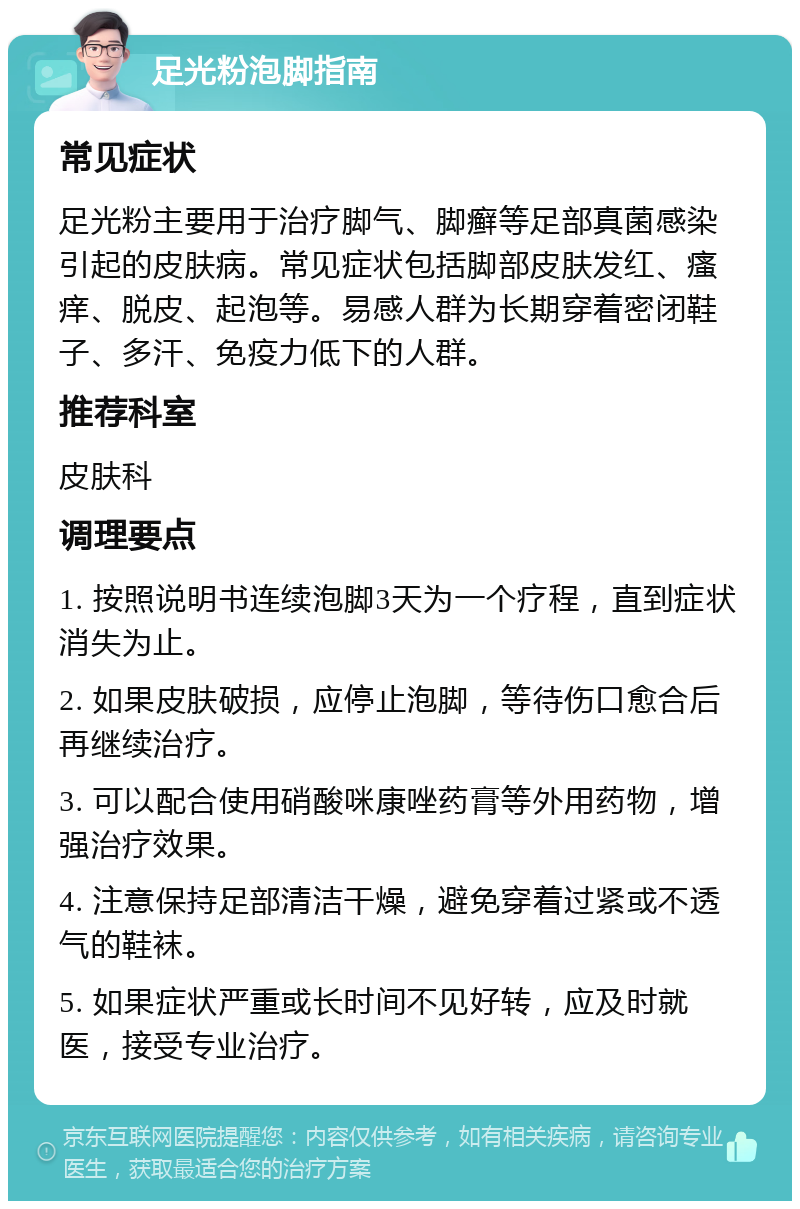 足光粉泡脚指南 常见症状 足光粉主要用于治疗脚气、脚癣等足部真菌感染引起的皮肤病。常见症状包括脚部皮肤发红、瘙痒、脱皮、起泡等。易感人群为长期穿着密闭鞋子、多汗、免疫力低下的人群。 推荐科室 皮肤科 调理要点 1. 按照说明书连续泡脚3天为一个疗程，直到症状消失为止。 2. 如果皮肤破损，应停止泡脚，等待伤口愈合后再继续治疗。 3. 可以配合使用硝酸咪康唑药膏等外用药物，增强治疗效果。 4. 注意保持足部清洁干燥，避免穿着过紧或不透气的鞋袜。 5. 如果症状严重或长时间不见好转，应及时就医，接受专业治疗。