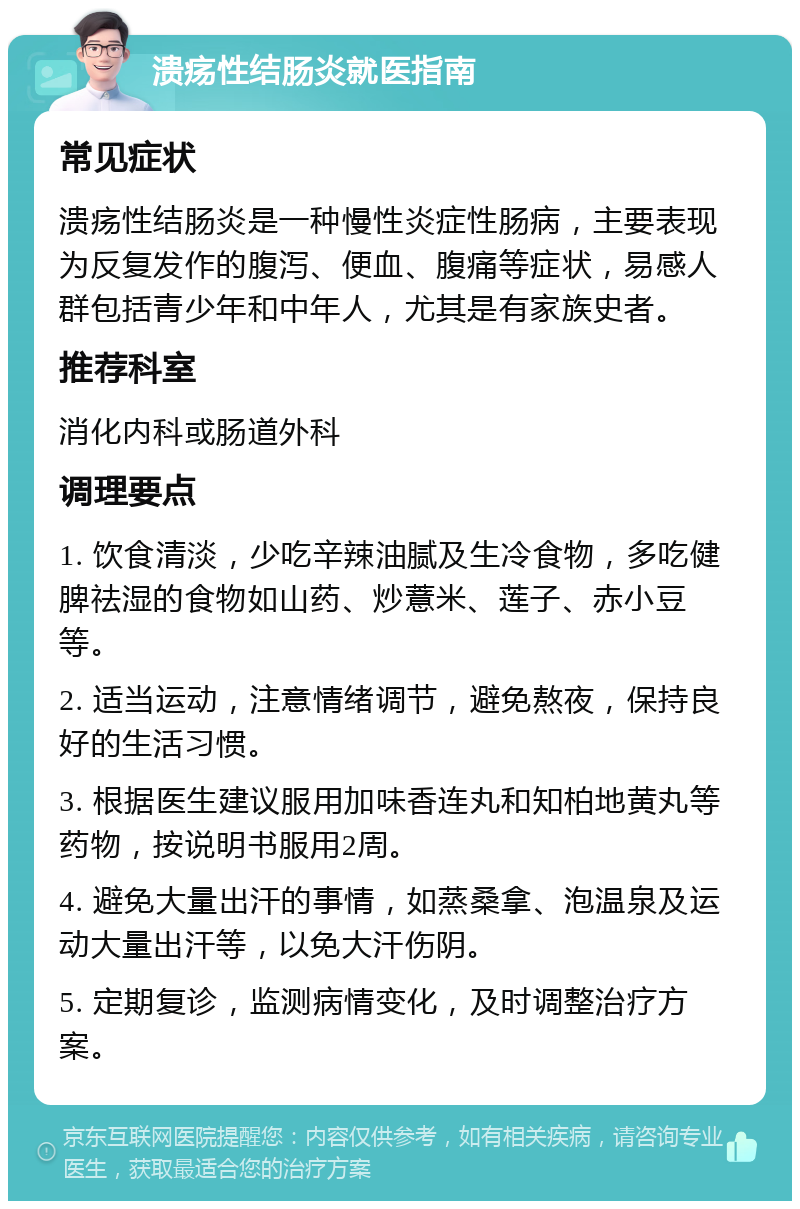 溃疡性结肠炎就医指南 常见症状 溃疡性结肠炎是一种慢性炎症性肠病，主要表现为反复发作的腹泻、便血、腹痛等症状，易感人群包括青少年和中年人，尤其是有家族史者。 推荐科室 消化内科或肠道外科 调理要点 1. 饮食清淡，少吃辛辣油腻及生冷食物，多吃健脾祛湿的食物如山药、炒薏米、莲子、赤小豆等。 2. 适当运动，注意情绪调节，避免熬夜，保持良好的生活习惯。 3. 根据医生建议服用加味香连丸和知柏地黄丸等药物，按说明书服用2周。 4. 避免大量出汗的事情，如蒸桑拿、泡温泉及运动大量出汗等，以免大汗伤阴。 5. 定期复诊，监测病情变化，及时调整治疗方案。