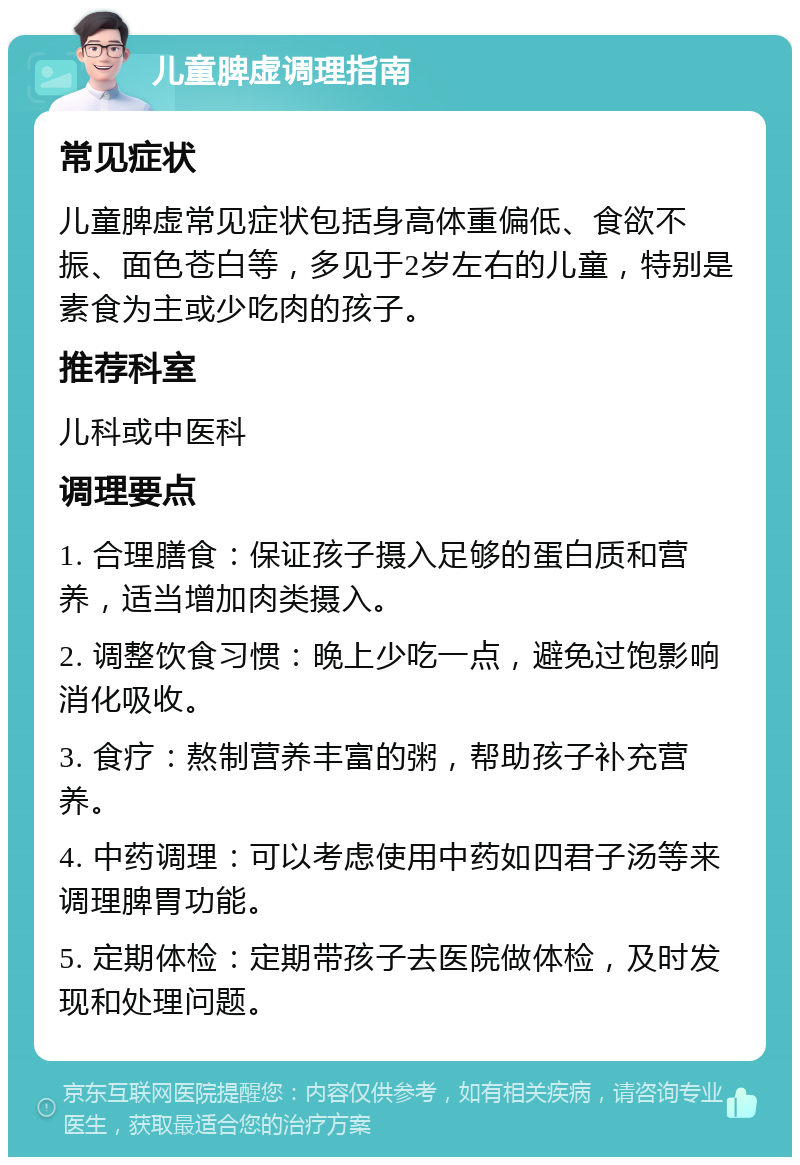 儿童脾虚调理指南 常见症状 儿童脾虚常见症状包括身高体重偏低、食欲不振、面色苍白等，多见于2岁左右的儿童，特别是素食为主或少吃肉的孩子。 推荐科室 儿科或中医科 调理要点 1. 合理膳食：保证孩子摄入足够的蛋白质和营养，适当增加肉类摄入。 2. 调整饮食习惯：晚上少吃一点，避免过饱影响消化吸收。 3. 食疗：熬制营养丰富的粥，帮助孩子补充营养。 4. 中药调理：可以考虑使用中药如四君子汤等来调理脾胃功能。 5. 定期体检：定期带孩子去医院做体检，及时发现和处理问题。