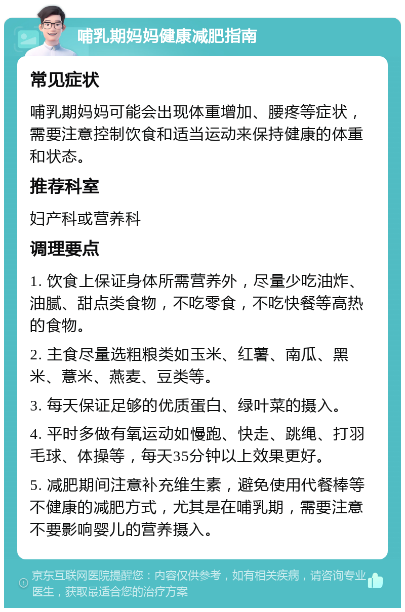 哺乳期妈妈健康减肥指南 常见症状 哺乳期妈妈可能会出现体重增加、腰疼等症状，需要注意控制饮食和适当运动来保持健康的体重和状态。 推荐科室 妇产科或营养科 调理要点 1. 饮食上保证身体所需营养外，尽量少吃油炸、油腻、甜点类食物，不吃零食，不吃快餐等高热的食物。 2. 主食尽量选粗粮类如玉米、红薯、南瓜、黑米、薏米、燕麦、豆类等。 3. 每天保证足够的优质蛋白、绿叶菜的摄入。 4. 平时多做有氧运动如慢跑、快走、跳绳、打羽毛球、体操等，每天35分钟以上效果更好。 5. 减肥期间注意补充维生素，避免使用代餐棒等不健康的减肥方式，尤其是在哺乳期，需要注意不要影响婴儿的营养摄入。