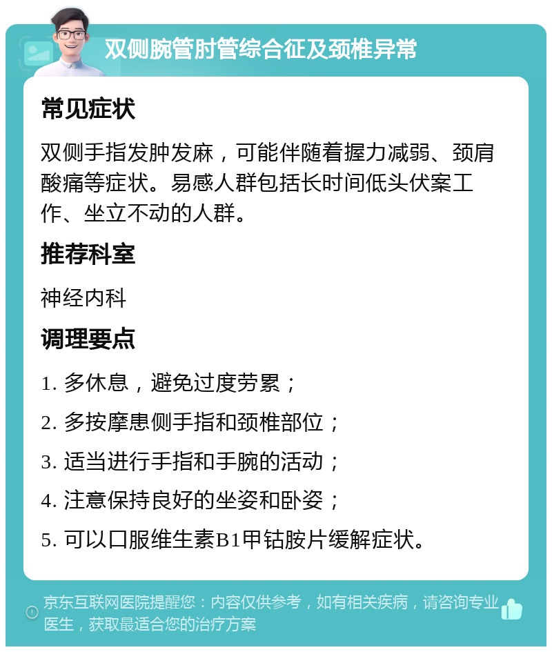 双侧腕管肘管综合征及颈椎异常 常见症状 双侧手指发肿发麻，可能伴随着握力减弱、颈肩酸痛等症状。易感人群包括长时间低头伏案工作、坐立不动的人群。 推荐科室 神经内科 调理要点 1. 多休息，避免过度劳累； 2. 多按摩患侧手指和颈椎部位； 3. 适当进行手指和手腕的活动； 4. 注意保持良好的坐姿和卧姿； 5. 可以口服维生素B1甲钴胺片缓解症状。