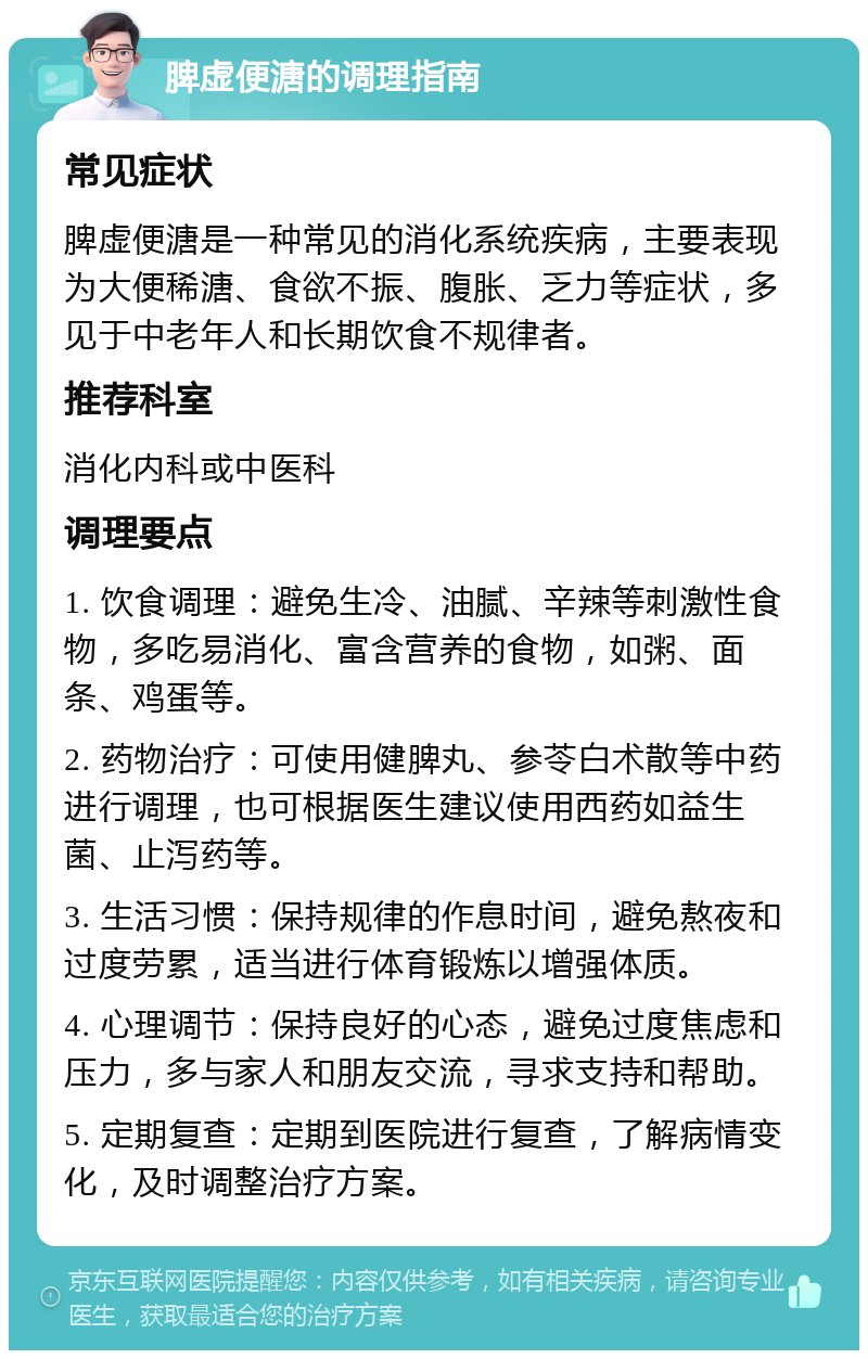 脾虚便溏的调理指南 常见症状 脾虚便溏是一种常见的消化系统疾病，主要表现为大便稀溏、食欲不振、腹胀、乏力等症状，多见于中老年人和长期饮食不规律者。 推荐科室 消化内科或中医科 调理要点 1. 饮食调理：避免生冷、油腻、辛辣等刺激性食物，多吃易消化、富含营养的食物，如粥、面条、鸡蛋等。 2. 药物治疗：可使用健脾丸、参苓白术散等中药进行调理，也可根据医生建议使用西药如益生菌、止泻药等。 3. 生活习惯：保持规律的作息时间，避免熬夜和过度劳累，适当进行体育锻炼以增强体质。 4. 心理调节：保持良好的心态，避免过度焦虑和压力，多与家人和朋友交流，寻求支持和帮助。 5. 定期复查：定期到医院进行复查，了解病情变化，及时调整治疗方案。