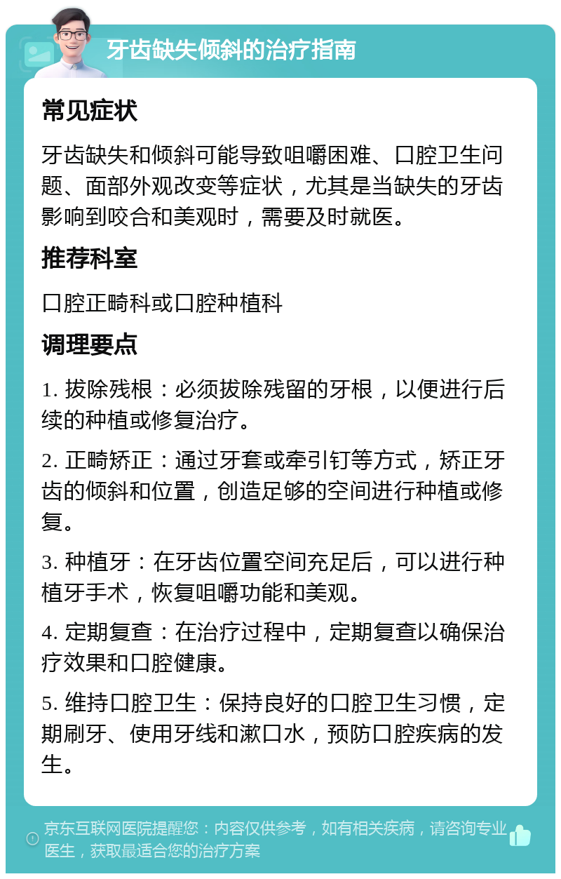 牙齿缺失倾斜的治疗指南 常见症状 牙齿缺失和倾斜可能导致咀嚼困难、口腔卫生问题、面部外观改变等症状，尤其是当缺失的牙齿影响到咬合和美观时，需要及时就医。 推荐科室 口腔正畸科或口腔种植科 调理要点 1. 拔除残根：必须拔除残留的牙根，以便进行后续的种植或修复治疗。 2. 正畸矫正：通过牙套或牵引钉等方式，矫正牙齿的倾斜和位置，创造足够的空间进行种植或修复。 3. 种植牙：在牙齿位置空间充足后，可以进行种植牙手术，恢复咀嚼功能和美观。 4. 定期复查：在治疗过程中，定期复查以确保治疗效果和口腔健康。 5. 维持口腔卫生：保持良好的口腔卫生习惯，定期刷牙、使用牙线和漱口水，预防口腔疾病的发生。