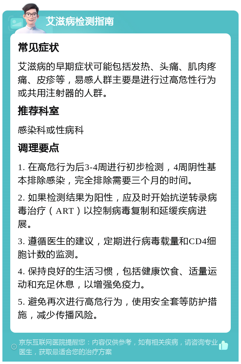 艾滋病检测指南 常见症状 艾滋病的早期症状可能包括发热、头痛、肌肉疼痛、皮疹等，易感人群主要是进行过高危性行为或共用注射器的人群。 推荐科室 感染科或性病科 调理要点 1. 在高危行为后3-4周进行初步检测，4周阴性基本排除感染，完全排除需要三个月的时间。 2. 如果检测结果为阳性，应及时开始抗逆转录病毒治疗（ART）以控制病毒复制和延缓疾病进展。 3. 遵循医生的建议，定期进行病毒载量和CD4细胞计数的监测。 4. 保持良好的生活习惯，包括健康饮食、适量运动和充足休息，以增强免疫力。 5. 避免再次进行高危行为，使用安全套等防护措施，减少传播风险。