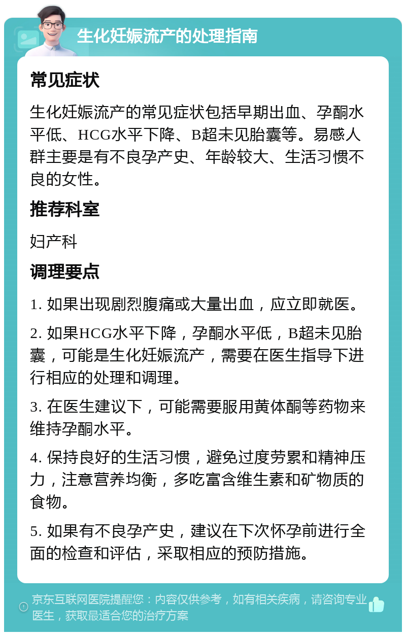 生化妊娠流产的处理指南 常见症状 生化妊娠流产的常见症状包括早期出血、孕酮水平低、HCG水平下降、B超未见胎囊等。易感人群主要是有不良孕产史、年龄较大、生活习惯不良的女性。 推荐科室 妇产科 调理要点 1. 如果出现剧烈腹痛或大量出血，应立即就医。 2. 如果HCG水平下降，孕酮水平低，B超未见胎囊，可能是生化妊娠流产，需要在医生指导下进行相应的处理和调理。 3. 在医生建议下，可能需要服用黄体酮等药物来维持孕酮水平。 4. 保持良好的生活习惯，避免过度劳累和精神压力，注意营养均衡，多吃富含维生素和矿物质的食物。 5. 如果有不良孕产史，建议在下次怀孕前进行全面的检查和评估，采取相应的预防措施。